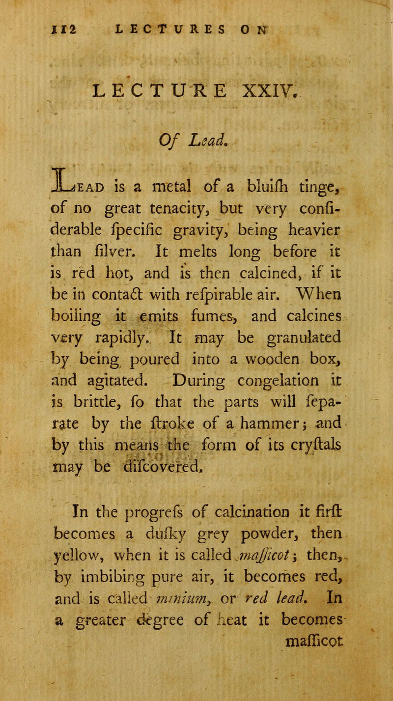 LECTURE XXIV, Of Lead, EAD is a metal of a bluifli tinge, of no great tenacity, but very confi- derable fpecific gravity, being heavier than filver. It melts long before it is red hot, and is then calcined, if it be in contadl with refpirable air. When boiling it emits fumes^ and calcines very rapidly. It may be granulated by being poured into a wooden box, and agitated. During congelation it is brittle, fo that the parts will fepa- rate by the flroke of a hammer ^ and by this means the form of its cryftals may be difcovered^ In the progrefs of calcination it firft becomes a duiky grey powder, then yellow, when it is called jnal/icot; then,, by imbibing pure air, it becomes red, and is called minium^ or red lead* In a greater d<?gree of heat it becomes maflicot