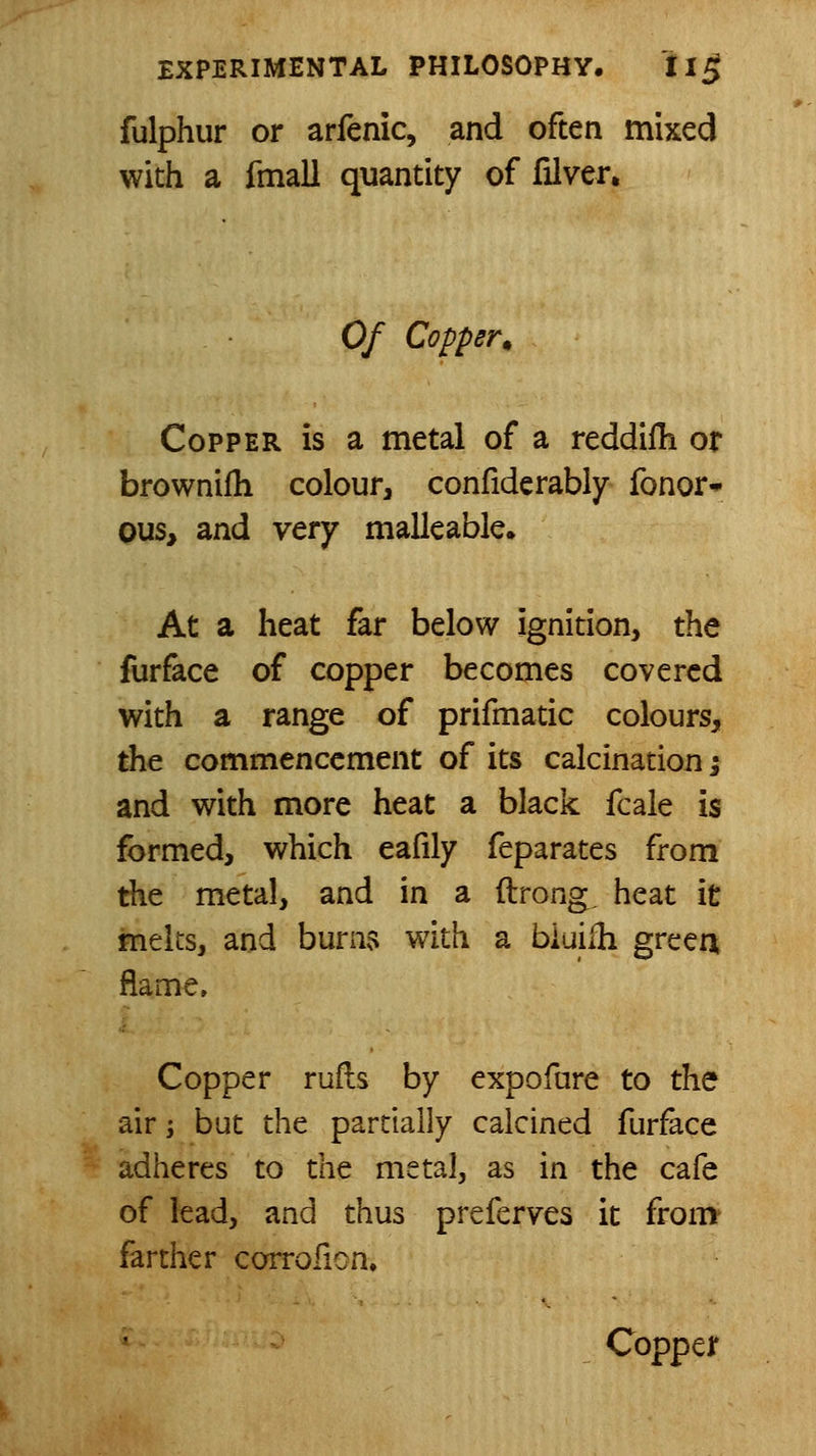 fulphur or arfenic, and often mixed with a fmall quantity of filver. Of Copper^ Copper is a metal of a reddifh or brownifh colour, confiderably fonor* ous> and very malleable. At a heat far below ignition, the furface of copper becomes covered with a range of prifmatic colours, the commencement of its calcination; and with more heat a black fcale is formed, which eafily feparates from the metal, and in a ftrong, heat it melts, and buni$ with a bluilli greea flame. Copper rufls by expofure to the air J but the partially calcined furface adheres to the metal, as in the cafe of lead, and thus preferves it from' farther corrofion.