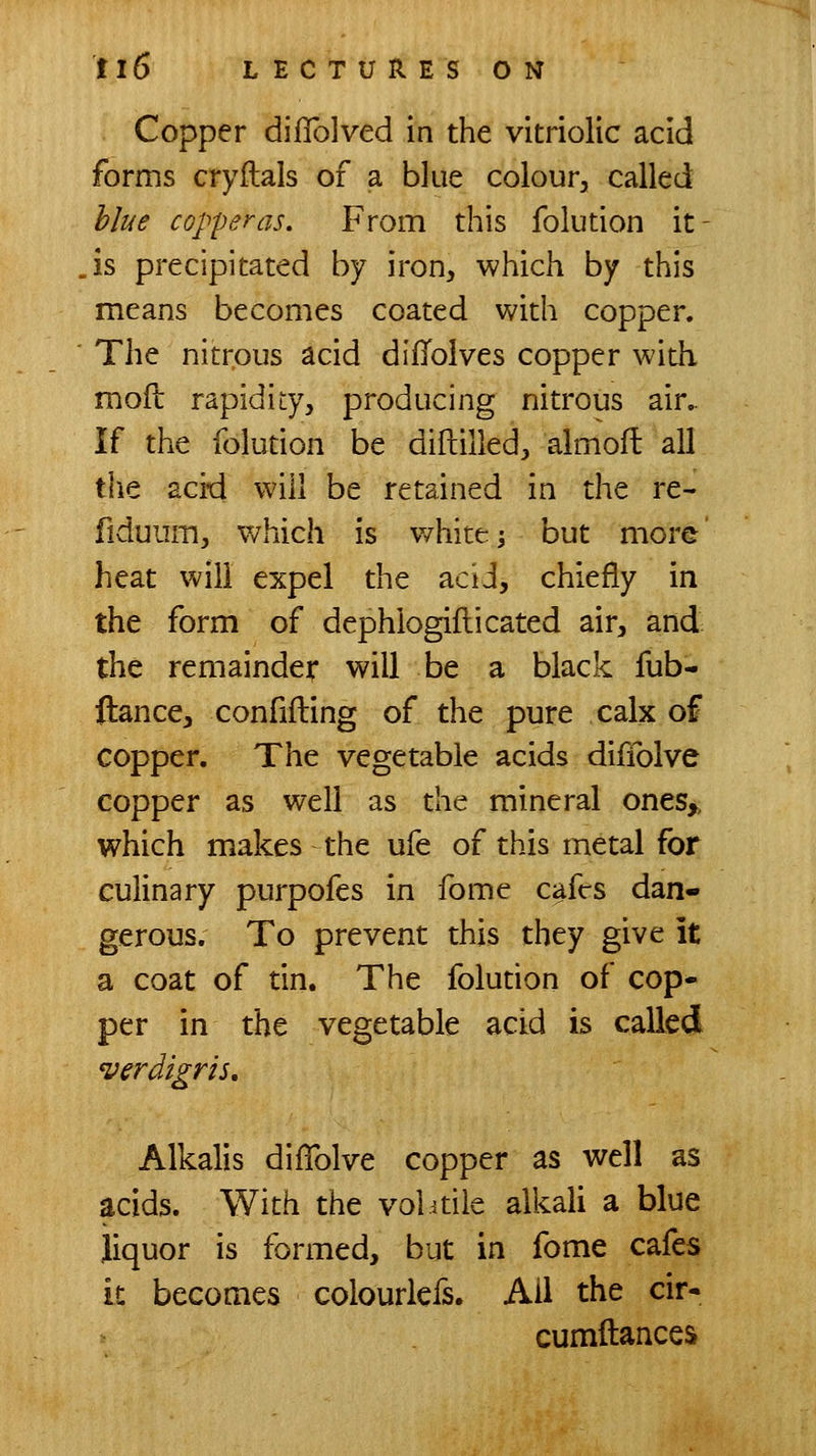Copper difTolved in the vitriolic acid forms cryilals of a blue colour, called blue copperas. From this folution it- is precipitated by iron, which by this means becomes coated with copper. The nitrous acid difToives copper with mofl rapidity, producing nitrous air,. If the folution be diftilled, almofl all tlie acid will be retained in the re- fiduum, which is whiter but more' heat will expel the aciJ, chiefly in the form of dephiogiflicated air, and the remainder will be a black fub- ftance, confiding of the pure calx of copper. The vegetable acids diffolve copper as well as the mineral ones>, which makes the ufe of this metal for culinary purpofes in fome cafes dan- gerous. To prevent this they give it a coat of tin. The folution of cop- per in the vegetable acid is called verdigris. Alkalis diffolve copper as well as acids. With the vol itile alkali a blue liquor is formed, but in fome cafes it becomes colourlefs. Ail the cir- cumftances
