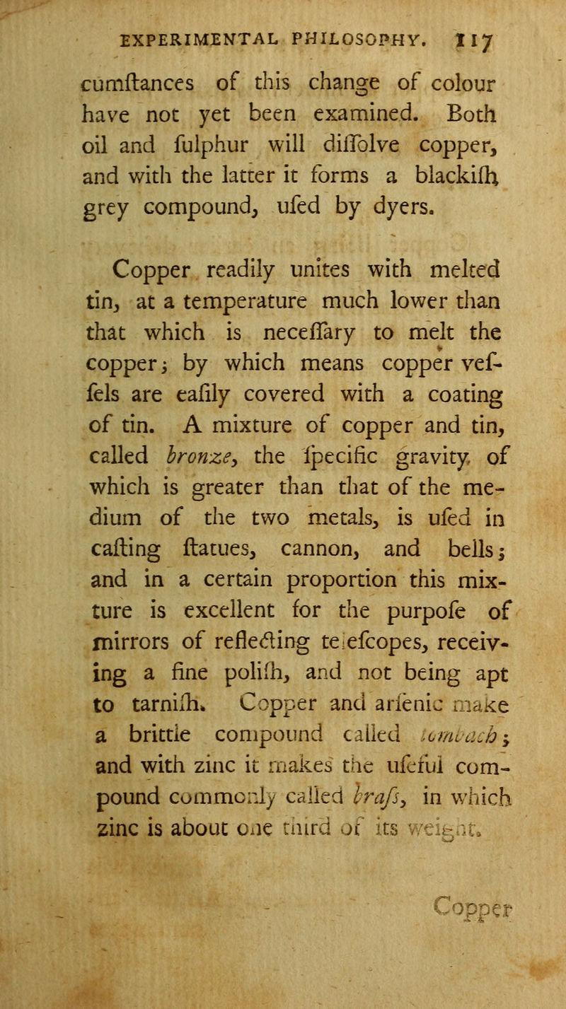 cumftances of this change of colour have not yet been examined. Both oil and fulphur will difTolve copper, and with the latter it forms a blackifh grey compound, ufed by dyers. Copper readily unites with melted tin, at a temperature much lower than that which is neceflary to melt the copper i by which means copper vef- fels are eafily covered with a coating of tin. A mixture of copper and tin, called bronzey the Ipecific gravity of which is greater than that of the me- dium of the two metals, is ufed in calling ftatues, cannon, and bells; and in a certain proportion this mix- ture is excellent for the purpofe of mirrors of refleding teefcopes, receiv- ing a fine polifh, and not being apt to tarniih. Copper and arienic make a brittle compound called iomuach^ and with zinc it makes the ufcfui com- pound commonly called hrafs^ in which zinc is about one caird of its v/eigrit.