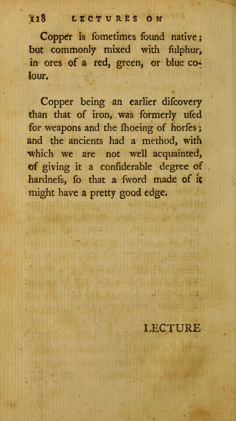 Copper is fometimes found native; but commonly mixed with fulphur, in ores of a red, green, or blue co-^ lour. Copper being an earlier difcovery than that of iron, was formerly ufed for weapons and the Ihoeing of horlcs; and the ancients had a method, with which we are not well acquainted, of giving it a confiderable degree of hardnefs, fo that a fword made of i% might have a pretty good edge.