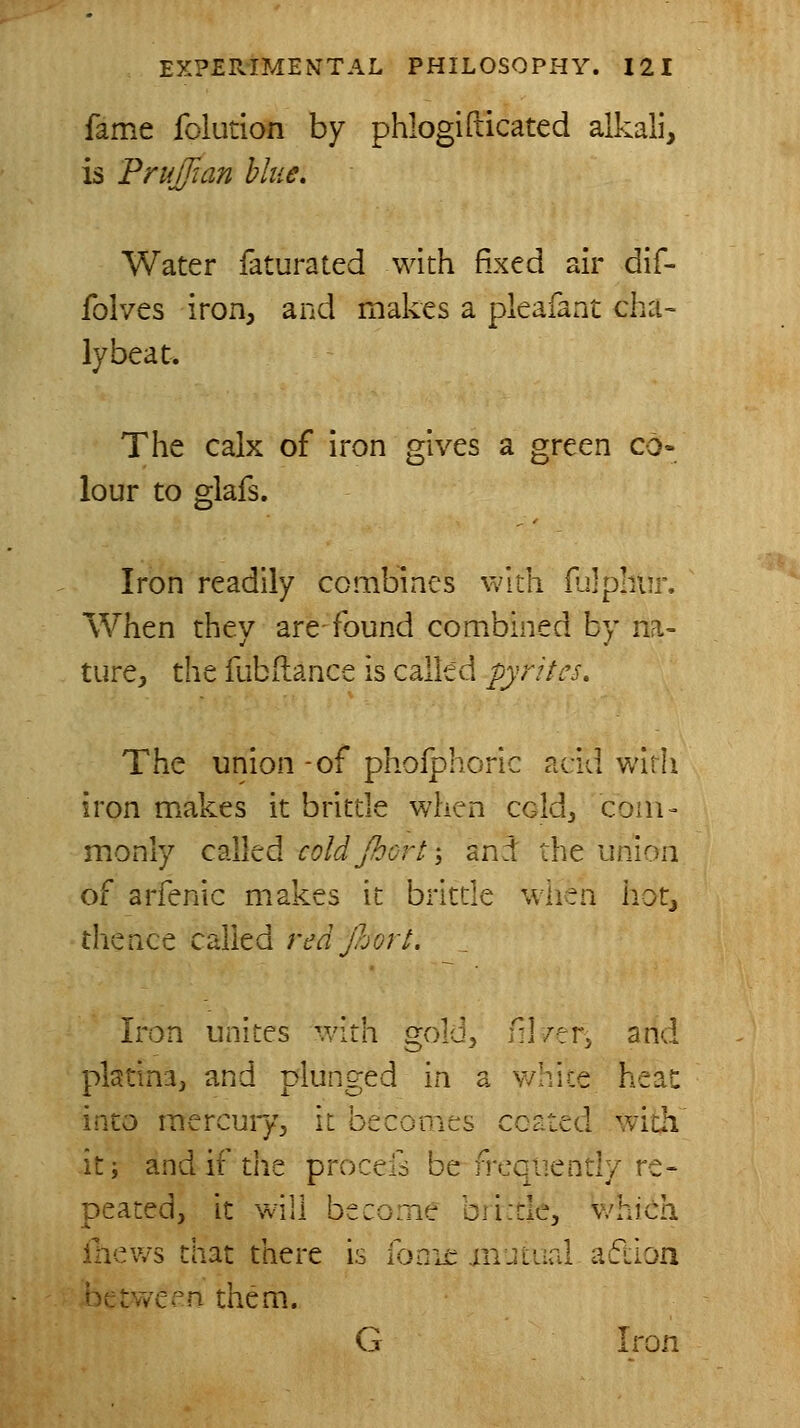 fame folution by phlogirticated alkali, is FruJJian blue. Water faturated with fixed air dif- folves iron, and makes a pleafant cha~ lybeat. The calx of iron gives a green co- lour to glafs. Iron readily combines widi ililphiu'. When they are-found combined by na- ture;, the fubftance is called pyrites. The union -of pholphoric acid widi iron makes it britde when cold, com- monly called coldJhort\ and the union of arfenic makes it britde wlien hotj thence called red Jhorl. Iron unites with gold, nl/erj and platina, and plunged in a v/hice heac into mercuiyj it becoiiies ccated with it; and if the procefs be frequently re- peated, it will become bii:tle, which ihews that there is ibnie injiaal aflion between them.