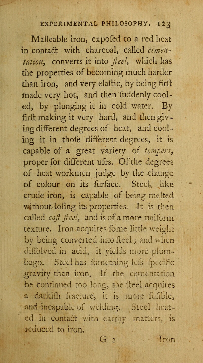 Malleable iron, expofed to a red heat in contaft with charcoal, called cemen- tation, converts it into fteel, which has the properties of becoming much harder than iron, and very elaftic, by being firft made very hot, and then fuddenly cool- ed, by plunging it in cold water. By firft making it very hard, and then giv- ing different degrees of heat, and cool- ing it in thofe different degrees, it is capable of a great variety of tempers^ proper for different ufes. Of the degrees of heat workmen judge by the change of colour on its furface, Steeij Jikc crude iron, is capable of being melted \\^thou^ iofing its properties. It is then called cajl ft eel^ and is of a more uniform texture. Iron acquires fome litde v/eigh,i: by being converte.d into fteel; and when diffolved in acid, it yields more plum- bago. Steel has fome thing lefs fptcific gravity than iron. If the cementation be continued too long, the Heel acquires a darkilh fracture, it is more fufible, and incapable of welding. Steel heat- ed in contact v^ith earii^y matters, is reduced to iron, •G 2 Iron