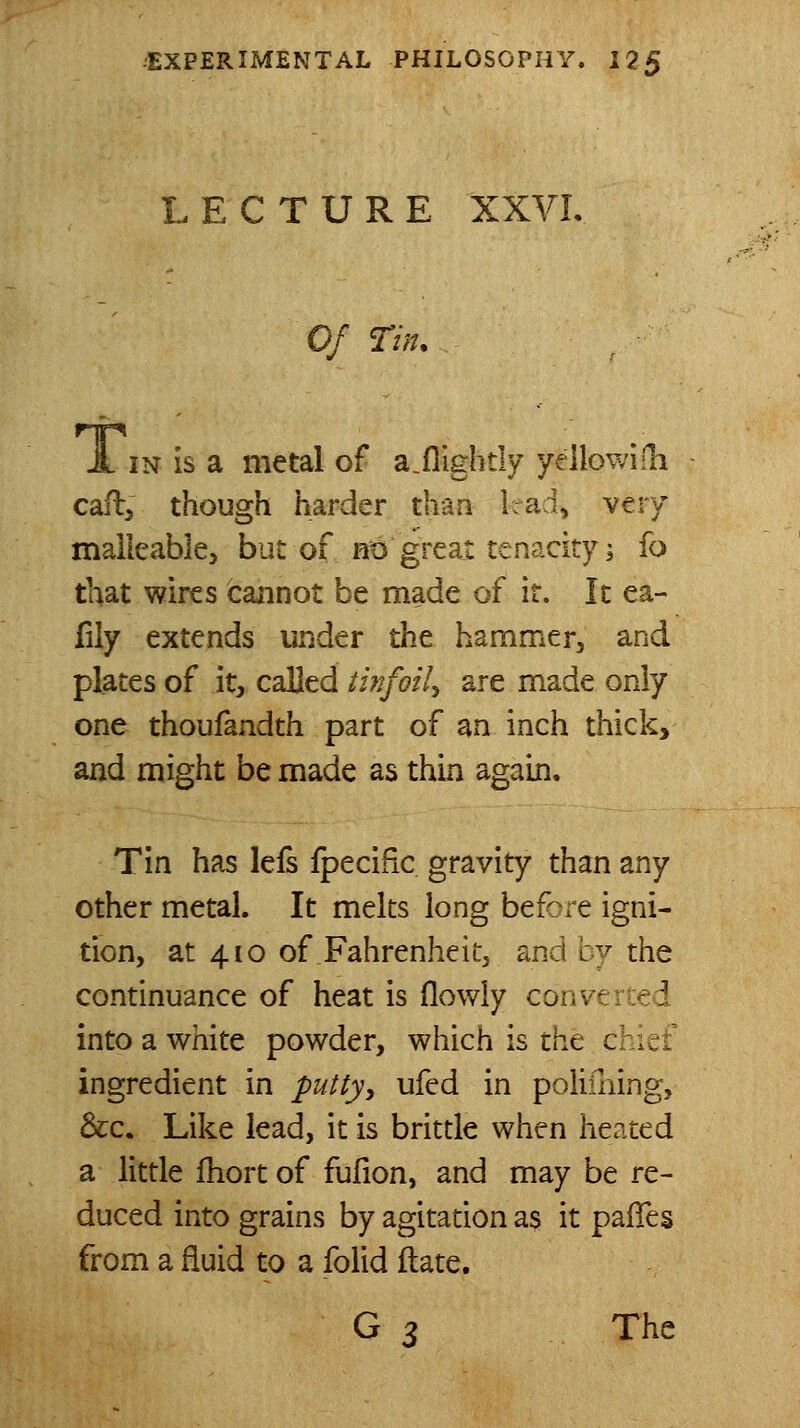 LECTURE XXVL Of Tin. A IN is a metal of a.fiightly yeilowilli call, though harder than kad, very maileable, but of ntJ great tenacity; fo that wires cannot be made of it. Ic ea- fily extends under the hammer, and plates of it, called tinfoil^ are made only one thoufandth part of an inch thick, and might be made as thin again. Tin has lefs fpecific gravity than any other metal. It melts long before igni- tion, at 410 of Fahrenheit, and by the continuance of heat is (lowly conve reed into a white powder, which is tht chief ingredient in puttyy ufed in poliming, &c. Like lead, it is brittle when heated a little fhort of fufion, and may be re- duced into grains by agitation as it pafies from a fluid to a folid ftate. G ^ The