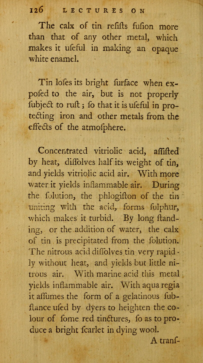 The calx of tin refills fufion more than that of any other metal, which makes it ufeful in making an opaque white enamel. Tin lofes its bright furface wjien ex- pofed to the air, but is not properly fubje6t to ruft 3 fo that it is ufeful in pro- testing iron and other metals from the effedts of the atmolphere. Concentrated vitriolic acid, affifted by heat, diflbives half its weight of tin, and yields vitriolic acid air. With rnore water it yields inflammable air. During the folution, the phlogifron of the tin uniiing with the acid, forms fulphur, which makes it turbid. By long {land- ing, or the addition of water, the calx of tin is precipitated from the folution. The nitrous acid dilTolves tin very rapid ■ ly without heat, and yields but little ni- trous air. With marine acid this met^l yields inflammable air. With aqua regia it affumes the form of a geladnous fub- ftance ufed by dyers to heighten the co« lour of fome red tindlures, fo as to pro- duce a bright fcarlet in dying wool. A tranf-