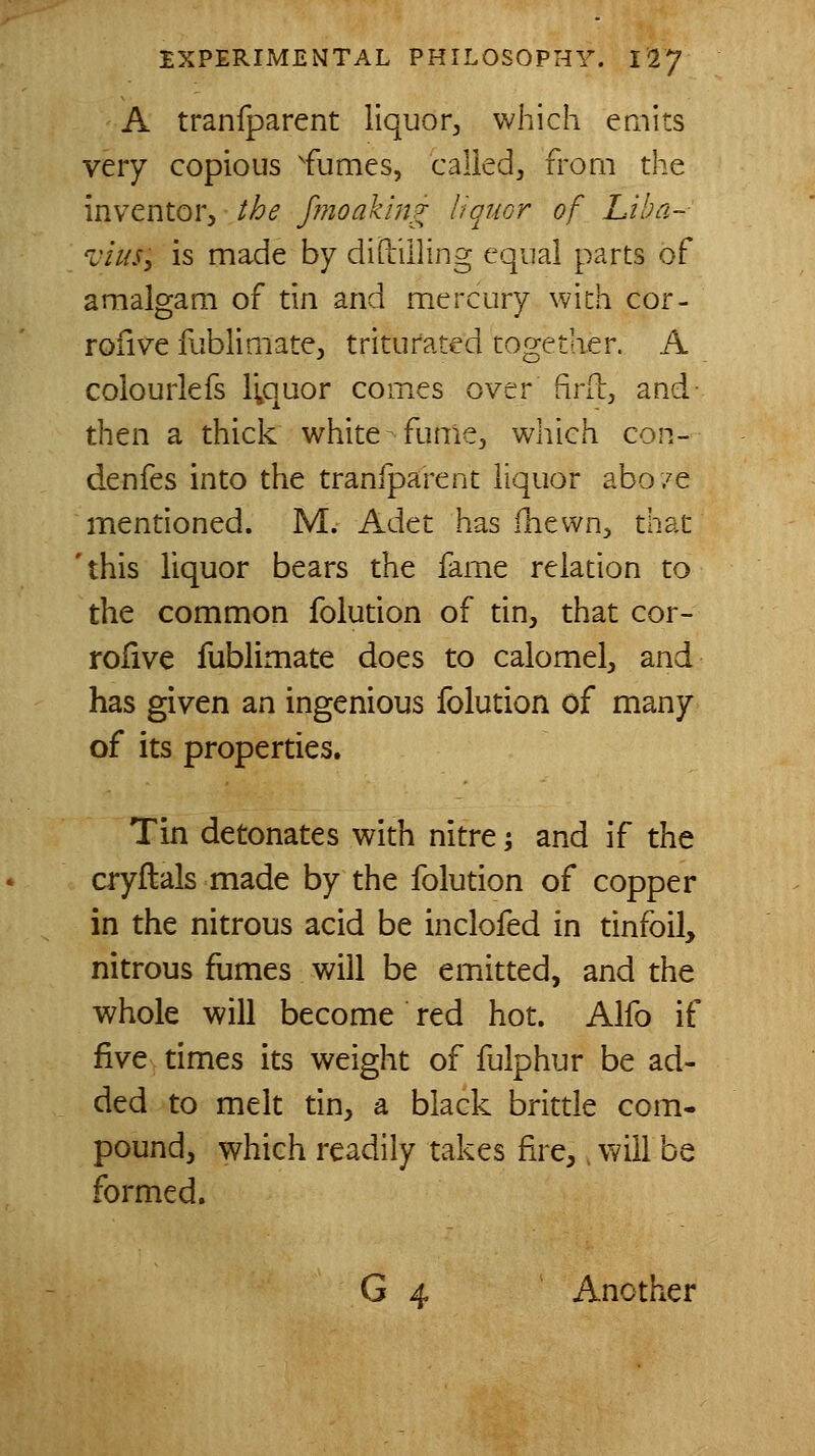 A tranfparent liquor, which emits very copious ^fumes, called, from the inventor, the fmoaking liquor of Liha~- 'vius, is made by diililling equal parts of amalgam of tin and mercury with cor- rofive fublimate, triturated together. A colourlefs Ivquor comes over firil:, and- then a thick white fume, which con- denfes into the tranfparent liquor abo/e mentioned. M. Adet has fnewn, that 'this liquor bears the fame relation to the common folution of tin, that cor- rofive fublimate does to calomel, and has given an ingenious folution of many of its properties. Tin detonates with nitre -, and if the cryftals made by the folution of copper in the nitrous acid be inclofed in tinfoil, nitrous fumes will be emitted, and the whole will become red hot. Alfo if five times its weight of fulphur be ad- ded to melt dn, a black brittle com- pound, which readily takes fire,. will be formed. G 4 Another