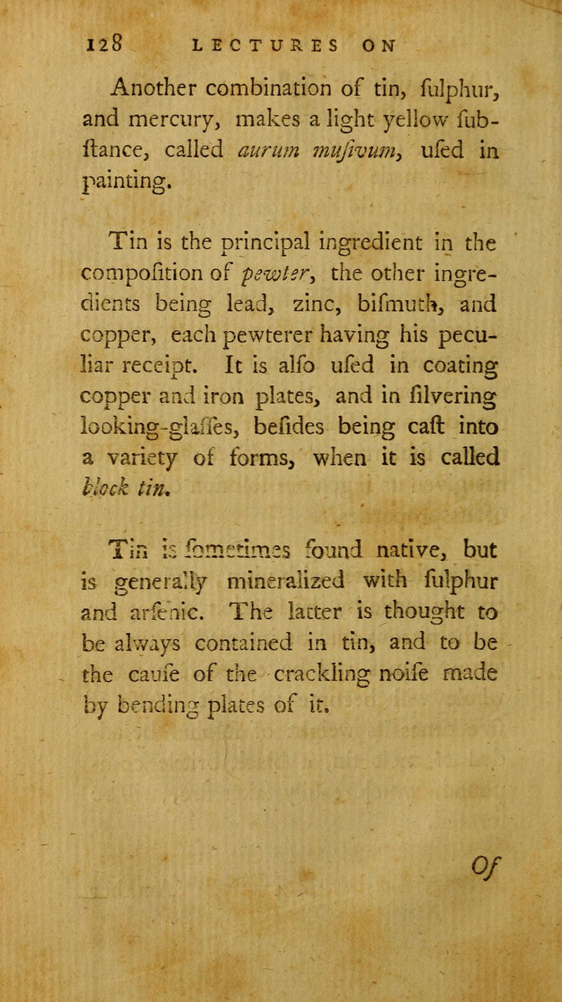 Another combination of tin, fulphur, and mercury, makes a light yellow fub- ftance, called aurum mujivmiy ufed in painting. Tin is the principal ingredient in the compoiition of pewter^ the other ingre- dients being lead, zinc, bifmuth, and copper, each pewterer having his pecu- liar receipt. It is alfo ufed in coating copper and iron plates, and in filvering looking-gkifes, befides being caft into a variety of forms, when it is called klock tin. Tin is fbmedmes found native, but is generally mineralized with fulphur and arfcnic. The latter is thought to be always contained in tin, and to be the caufe of the crackling noife made by bending plates of it. Of