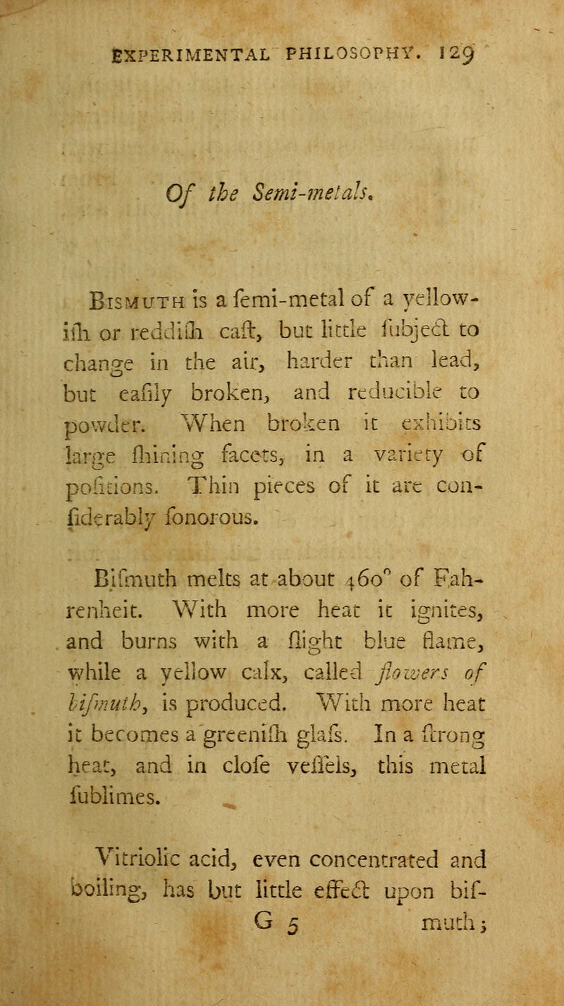 Of the Semi-metals, Bismuth is a femi-metal of a ydlow- iili or reddiili call, but little fubjed to change in the air, harder than lead, but eafily broken^, and reducible to powder. When broken it exhioits large lliining facets, in a variety of pofitions. Thin pieces of it are coa- fiderably fonorous. Bidnuth melts at about \6o' of Fah- renheit. \Vith more heat it ignites, and burns with a flight blue flame, while a yellow calx, called fioivers of hifmuth, is produced. With more heat it becomes a greenilli glafs. In a fcrong heat, and in clofe veiTeis, this metal fublimes. Vitriolic acid, even concentrated and boiling, has but little effed upon bif- G 5 mudis