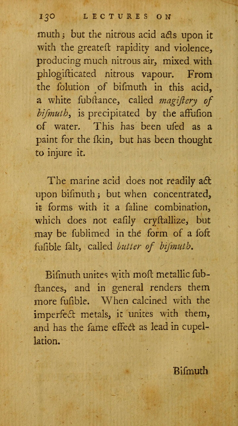 muth; but the nitrous acid ads upon it with the greatefl rapidity and violence, producing much nitrous air, mixed with phlogiflicated nitrous vapour. From the folution of bifmuth in this acid, a white fubilance, called magijlery of lifmuth^ is precipitated by the afFufion of water. This has been ufed as a paint for the fkin, but has been thought to injure it. The marine acid does not readily a6b upon bifmuth -, but when concentrated, it forms with it a faline combination, which does not eafily cryilallize, but may be fublimed in the form of a loft fufible fait, called hitter of biftnutb, Bifmuth unites with moil metallic fub- ilances, and in general renders them more fufible. When calcined with the imperfecb metals, it unites with them, and has the fame efFed as lead in cupel- lation. Bifmuth