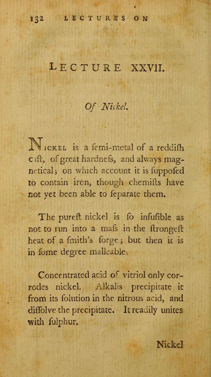 Lecture xxvil Of Nickel iCKEL is a femi-metal of a reddifh Cifl^ of great hardnefs^ and always mag- nc^ticali on which account it is fuppofed to contain iron, though chemiils have not ytt been able to feparate them. The pureil nickel is fb infufible as not to run into a mafs in the flrongeft heat of a fmith's forge; but then k is in fome degree malleable; Concentrated acid of vitriol only cor- rodes nickel. Alkalis precipitate it from its folution in the nitrous acid, and difTolve the precipitate. It readily unites with fulphur. Nickel