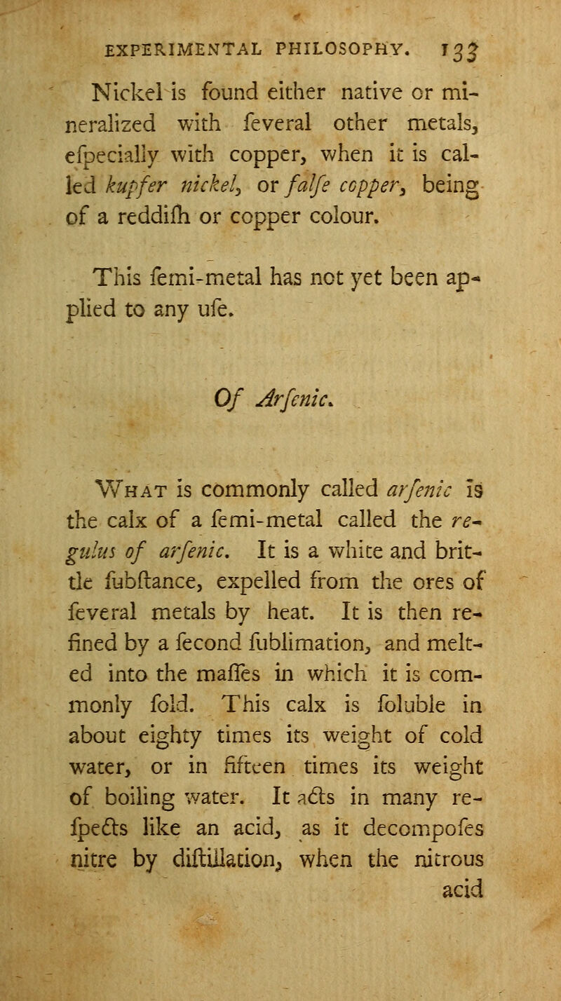 Nickel is found either native or mi- neralized with feveral other metals, efpecialiy with copper, when it is cal- led kupfer nickel^ or falfe copper^ being of a reddifh or copper colour. This femi-metal has not yet been ap- plied to any ufe. Of Arfenic. What is commonly called arfeinc Is the calx of a femi-metal called the re^ giilus of arfenic. It is a white and brit- tle fubftance, expelled from the ores of feveral metals by heat. It is then re-» fined by a fecond fublimation, and melt- ed into the malTes in which it is com- monly fold. This calx is foluble in about eighty times its weight of cold water, or in fifteen times its weight of boiling water. It a6ls in many re- fpedts like an acid, as it decompofes nitre by diftiUacionp when the nitrous acid