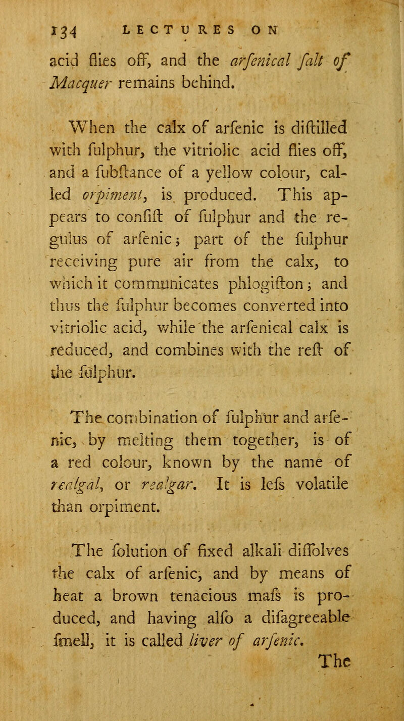 acid fli£s ofF, and the arfcnical fait of Macquer remains behind. When the calx of arfenic is diftilled with fulphur, the vitriolic acid flies off, and a fubllance of a yellow colour, cal- led orpiment, is. produced. This ap- pears to confill of fulphur and the re- gulus of arfenic; part of the fulphur receiving pure air from the calx, to which it communicates phlogifton j and tluis the fulphur becomes converted into vitriolic acid, while the arfenical calx is reduced, and combines with ihz reft of die fulphur. The combination of fulpkrir and arfe- nic, by melting them together, is of a red colour, known by the name of realgaly or realgar. It is lefs volatile tlian orpiment. The folution of fixed alkali dillblves the calx of arfenic, and by means of heat a brown tenacious mafs is pro- duced, and having alfo a difagreeable fmell, it is called liver of arfenic. The