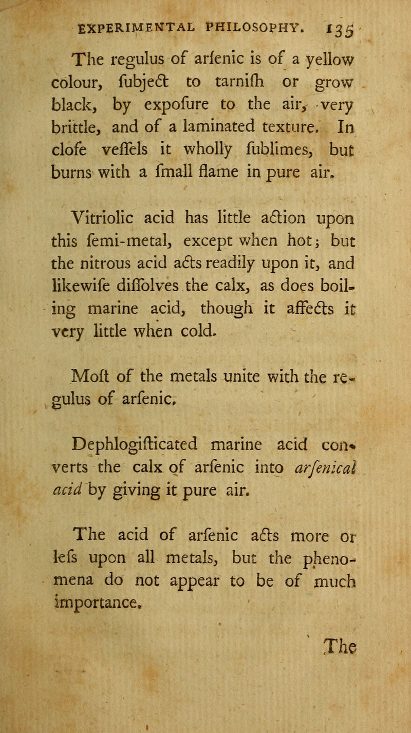 The regulus of arfenic is of a yellow colour, fubje6t to tarnifh or grow black, by expofure to the air, very brittle, and of a laminated texture. In clofe vefTels it wholly fublimes, but burns with a fmall flame in pure air. Vitriolic acid has little a6l:ion upon this femi-metal, except when hot] but the nitrous acid ads readily upon it, and like wife difiblves the calx, as does boil- ing marine acid, though it afFeds it very little when cold. Moft of the metals unite with the re- gulus of arfenic, Dephlogifticated marine acid con* verts the calx of arfenic into arfenical acid by giving it pure air. The acid of arfenic ads more or lefs upon all metals, but the pheno- mena do not appear to be of much importance, ^ Jhe