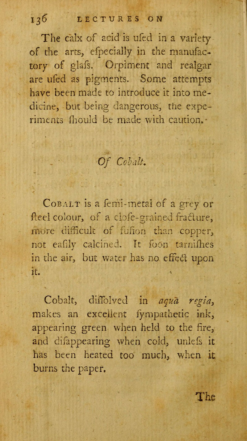 The calx of acid is ufed in a variety of the arts, efpeciaily in the manufac- tory of glafs. Orpiment and realgar are ufed as pigments. Some attempts have been made to introduce it into me- dicine, but being dangerous, the expe- riments (liould be made widi caution.- Of CohaU. Cobalt is a femi-metal of a grey or Reel colour, of a clofe-grained fra61ure, more difncult of ililion than copper, not eafly calcined. It ibon tarnifhes in the air, but water has no effed upon it. Cobalt, dilTolved in aqua regidy makes an excellent fympatheuc ink, appearing green when held to the fire, and difappearing when cold, unlefs it has been heated too much, when it burns the paper.