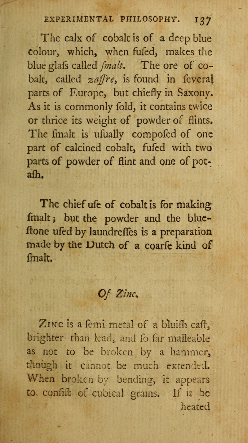 The calx of cobalt is of a deep blue colour, which, when fufed, makes the blue glafs called fmcilt. The ore of co- balt, called zaffre^ is found in feveraj parts of Europe, but chiefly in Saxony. As it is commonly fold, it contains twice or thrice its weight of powder of flints. The fmalt is ufually compofed of one part of calcined cobalt, fufed with t¥/o parts of powder of flint and one of pot- afli. The chief ufe of cobalt is for making fmalt J but the powder and the blue- flone ufed by laundrefies is a preparation made by the Dutch of a coarfe kind of fmalt. Of Zinc. Zinc is a femi metal of a bluiih cafi-, brighter than lead, and h far malleable as not to be broken by a hanimerj though it cannot be much excen led. When broken by bending, it appears to. confifc of cubical grams. If it be heated