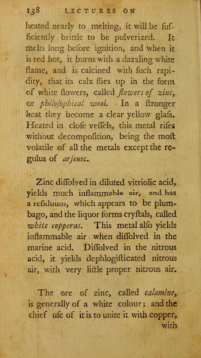 heated nearly to melting, it will be fuf- ficiently brittle to be pulverized. It melts long before ignition, and when it is red hot, it burns with a dazzling white flame, and is calcined with fuch rapi- dity, that its calx flies up in the form of white flov/ersj called flowers of zinc, or philofopbical wool, ■ In a ftronger keat tliey become a clear yellow glafs. Heated in clofe veiTels, this, metal rifes without decompofition, being the moll volatile of all the metals except the re- gulus of arjenic... Zinc diflblved in diluted vitriolic acid^^ yields much inflammatJ© air, and has a rcfiduuiii, which appears to be plum- bago, and the liquor forms cryftals, called white copperas. This metal alfo yields inflammable air when difTolved in the marine acid. DifTolved in the nitrous acid, it yields dephlogiflicated nitrous air, with very little proper nitrous air* The ore of zinc, called calaminey is generally of a white colour, and the chief ufe of it is to unite it with copper, with