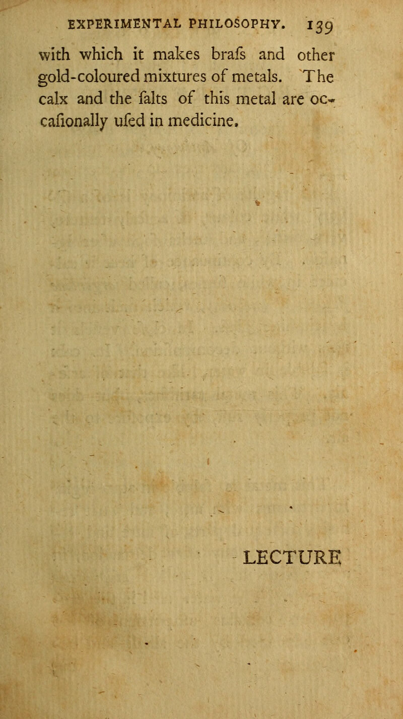 with which it makes brafs and other gold-coloured mixtures of metals. The calx and the falts of this metal are oc* cafionally ufed in medicine. LECTURE