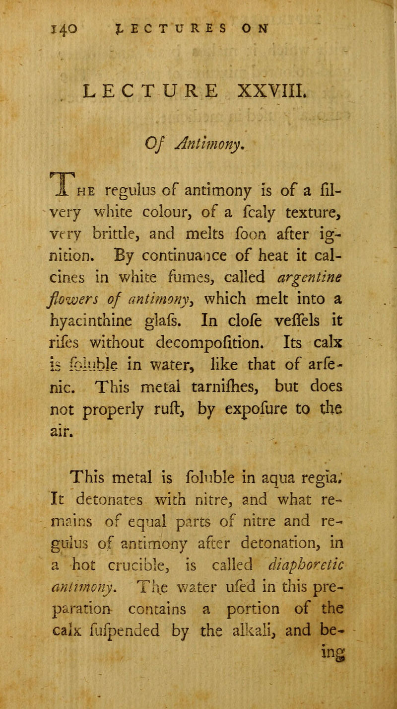 LECTURE XXVIIL 0/ Antimony, JL HE regulus of antimony is of a fil- very white coiourj of a fcaly texture, vrry brittle, and melts foon after ig- nition. By continuaiice of heat it cal- cines in v/hite fumes, called argentine flowers of antimony^ which melt into a hyacinthine glafs. In clofe veffels it rifes without decompofition. Its calx is iblyble in water, like that of arfe- nic. This metal tarniilies, but does not properly ruft, by expofure to the air. This metal is foluble in aqua regia; It detonates with nitre, and what re- mains of equal parts of nitre and re- gulus of antimony after detonation, in a hot crucible, is called diaphoretic antunony. The water ufed in this pre- paration^ contains a portion of the cak fufpended by the alkali, and be*