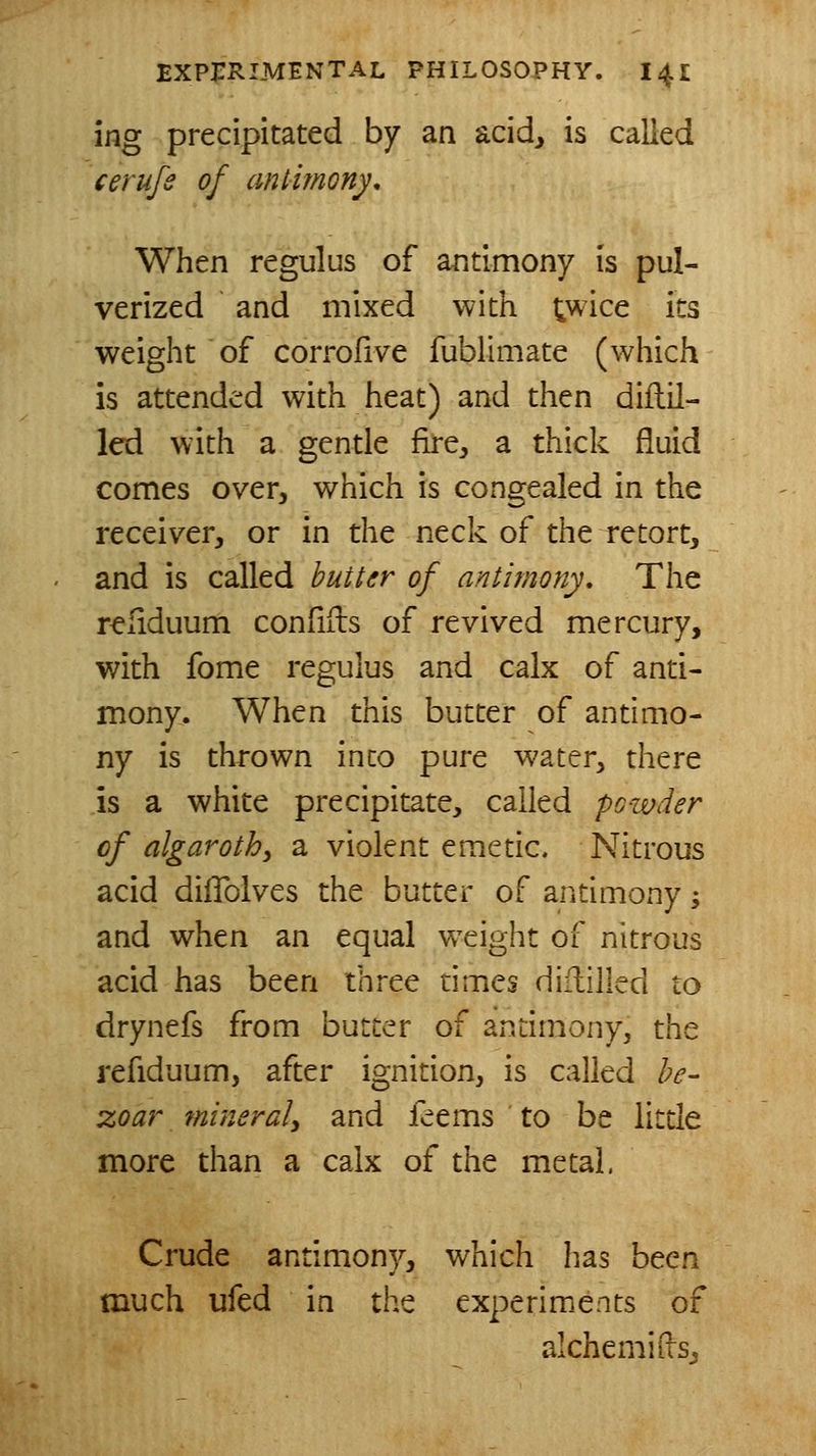 ing precipitated by an acid, is called cerufe of antitnGny, When regulus of antimony is pul- verized and mixed with twice its weight of corrofive fublimate (which is attended with heat) and then diflil- led with a gentle fire^ a thick fluid comes over, which is congealed in the receiver, or in the neck of the retort, and is called butter of antimony. The reliduum confifls of revived mercury, with fome regulus and calx of anti- mony. When this butter of antimo- ny is thrown into pure water, there is a white precipitate, called po-ivder of algarotb, a violent emetic. Nitrous acid diflblves the butter of antimony; and when an equal w^eight of nitrous acid has been three times diflilled to drynefs from butter of antimony, the refiduum, after ignition, is called be- zoar mineraly and feems to be little more than a calx of the metal. Crude antimony, which has been much ufed in the experiments of alchemius^