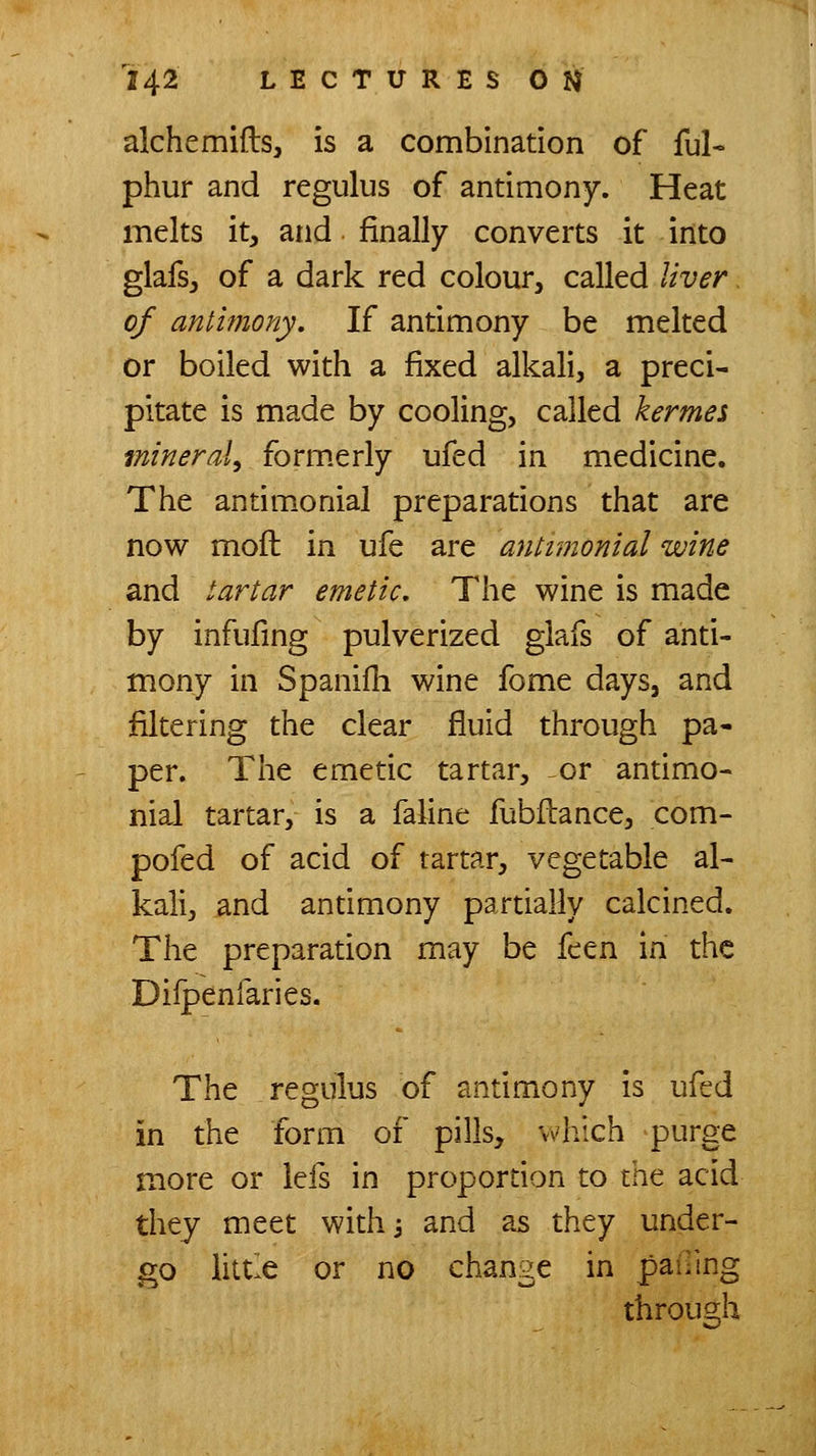 alchemifts, is a combination of ful- phur and regulus of antimony. Heat melts it, and finally converts it into glafs, of a dark red colour, called liver of antimony. If antimony be melted or boiled with a fixed alkali, a preci- pitate is made by cooling, called kermes mineral, form.erly ufed in medicine. The antimonial preparations that are now moft in ufe are antimonial wine and tartar emetic. The wine is made by infufing pulverized glafs of anti- mony in Spanilli wine fome days, and filtering the clear fluid through pa- per. The emetic tartar, or antimo- nial tartar, is a faline fubilance, com- pofed of acid of tartar, vegetable al- kali, and antimony partially calcined. The preparation may be feen in the Dilpenfaries. The regulus of antimony is ufed in the form of pills, which purge more or lefs in proportion to mt acid they meet with^ and as they under- go little or no change in pailing through