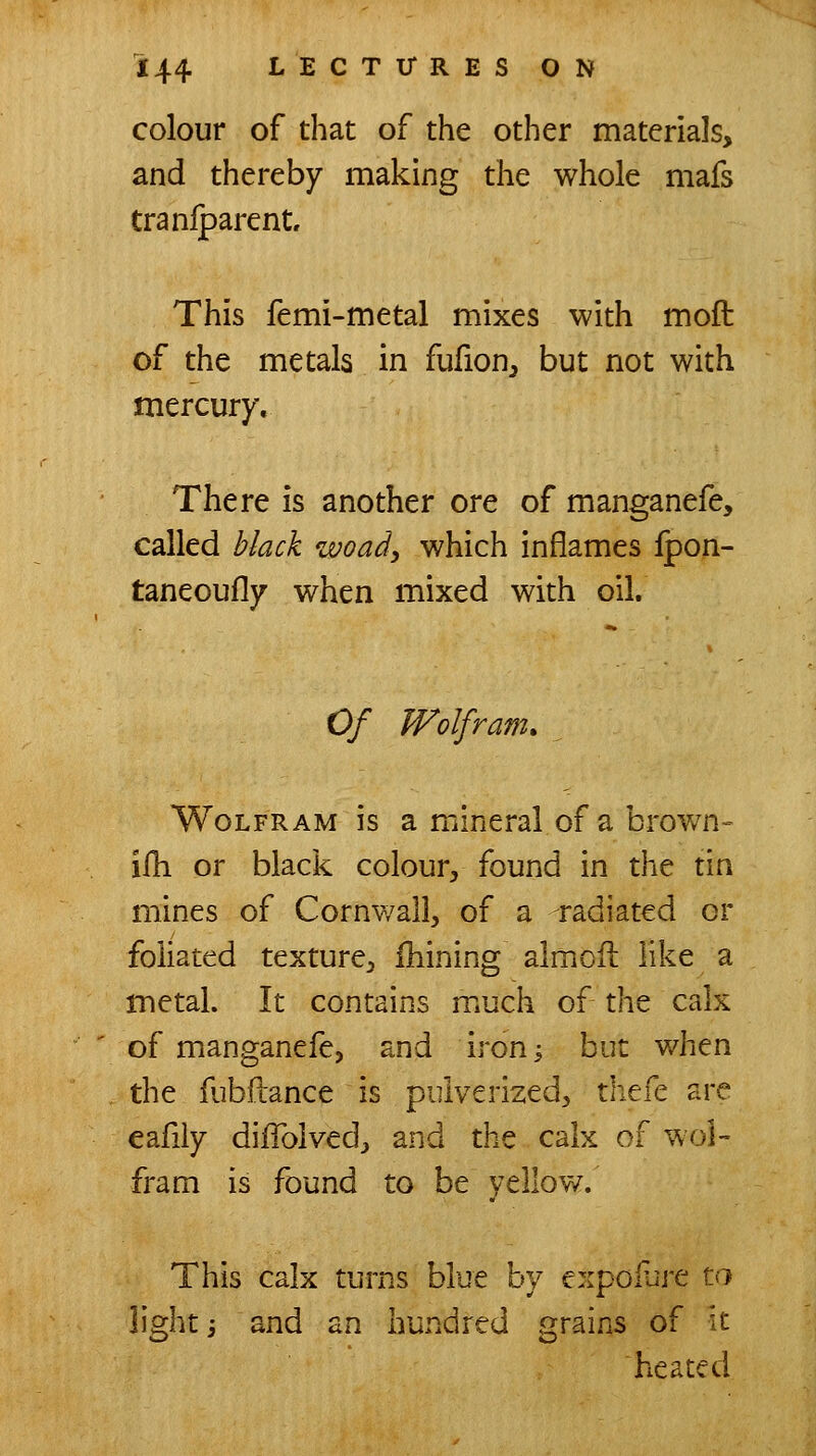 colour of that of the other materials, and thereby making the whole mafs tranlparentr This femi-metal mixes with moft of the metals in fufion^ but not with mercury. There is another ore of manganefe, called black woad, which inflames Ipon- taneoufly when mixed with oil. Of Wolfram* Wolfram is a mineral of a brov/n- ilh or black colour, found in the tin mines of Cornwall, of a radiated or foliated texture, fhining almofl like a metal. It contains much of the calx of manganefe, and ironi but v/hen the fubftance is pulverized, thefe are eafiiy dilTolved, and the calx of wol- fram is found to be yellow. This calx turns blue by expoiure to light j and an hundred grains of it heated