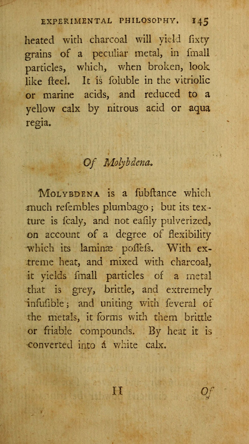 heated with charcoal will yield fixty grains of a peculiar metal, in fmall particles, which, v/hen broken, look like fteel. It is foluble in the vitriolic or marine acids, and reduced to a yellow calx by nitrous acid or aqua regia. Of Molyhdench MoLYBDENA IS a fubftance which -much refembles plumbago -, but its tex- ture is Icaly, and not eafily pulverized^ on account of a degree of flexibility ^^lich its lamins poiTefs. With ex- treme heat, and mixed with charcoal, it yields fmall particles of a metal that is grey, brittle, and extremely 'infufible; and uniting with feveral of the metals, it forms with them brittle or friable compounds. By heat it is converted into d v/hite calx. H 0