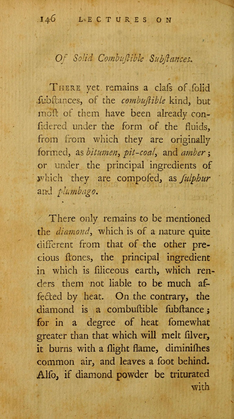 Of Solid Comhifilhk Suhjlances., There yet remains a clafs of folid ..iubitancesj of the cmnbuftible kind, but moft of them have been already con- fide red under the form of the fluids, from from which they are originally formed, as bitumen^ pit-coal^ and amber; or under the principal ingredients of j^^/hich they are compofed, 2^% Jidphur and plumbago. There only remains to be mentioned the dimnoHd, which is of a nature quite different from that of the other pre- cious ftones, the principal ingredient in which is filiceous earth, which ren- ders them not liable to be much af- fected by heat. On the contrary, the diamond is a combuftible fubilances for in a degree of heat fomewhat greater than that which will melt filver, it burns with a flight flame, diminifhes common air, and leaves a foot behind. Alfo, if diamond powder be triturated with