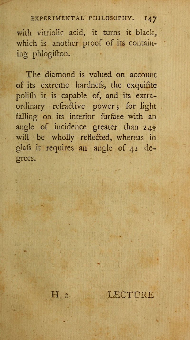 with vitriolic acid^ it turns it black, which is another proof of its contain- ing phlogiflon. The diamond is valued on account of its extreme hardnefs, the exquifitc polifh it is capable of, and its extra- ordinary refradlive power; for light falling on its interior furfaee with an angle of incidence greater than 24^ will be wholly refledled, whereas in glafs it requires an angle of 41 de- grees. H 2 LECTURE