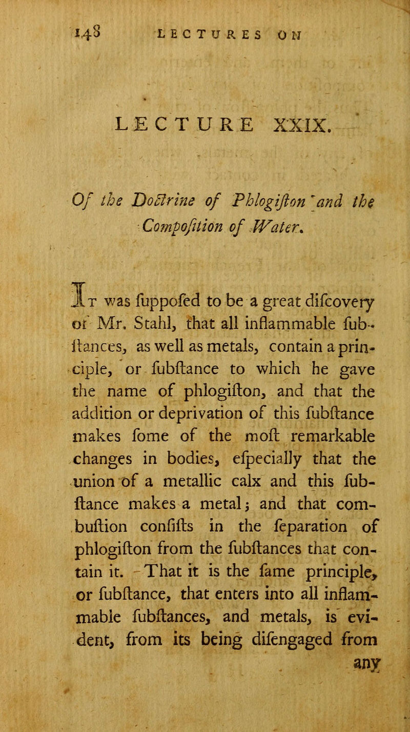 LECTURE XXIX. Of the DoElrine of Phlogiflon ^and the ■ Com^ofition of Water, T was fuppofed to be a great difcovery or Mr. Stahl, that all inflammable fub- llancesj as well as metals^ contain a prin- ciple, or fubftance to which he gave the name of phlogifton, and that the addition or deprivation of this fubftance makes fome of the moft remarkable changes in bodies, efpecially that the union of a metallic calx and this fub- ftance makes a metal 3 and that com- buftion confifts in the feparation of phlogifton from the fubftances that con- tain it. That it is the fame principle, or fubftance, that enters into all inflam- mable fubftances, and metals, is evi- dent, from its being difengaged from any