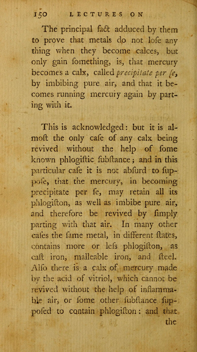 The principal fadl adduced by them to prove that metals dp not lofe any thing when they become calces, but only gain fomething, is, that mercury becomes a calx, called precipitate per [e^ by imbibing pure air, and that it be- comes running mercury again by part- ing with it. This is acknowledged: but it is al- moft the only cafe of any calx being revived without the help of fome know^n phlogiftic fubilance -, and in this particular cafe it is not abfurd to fup- pofe, that the mercury, in becoming precipitate per fe, may retain all its phlogiilon, as w^ell as imbibe pure air, and therefore be revived by fimply parting v;ith that air. In many other cafes the fame metal, in different flates, contains more or lefs phlogifton, as cad iron, malleable iron, and ileel. Aho diere is a calx of mercury made by the acid of vitriol, which cannot be revived without the help of inflamma- ble air, or fome other fubflance fup- pofed to contain phlogidon: and that the