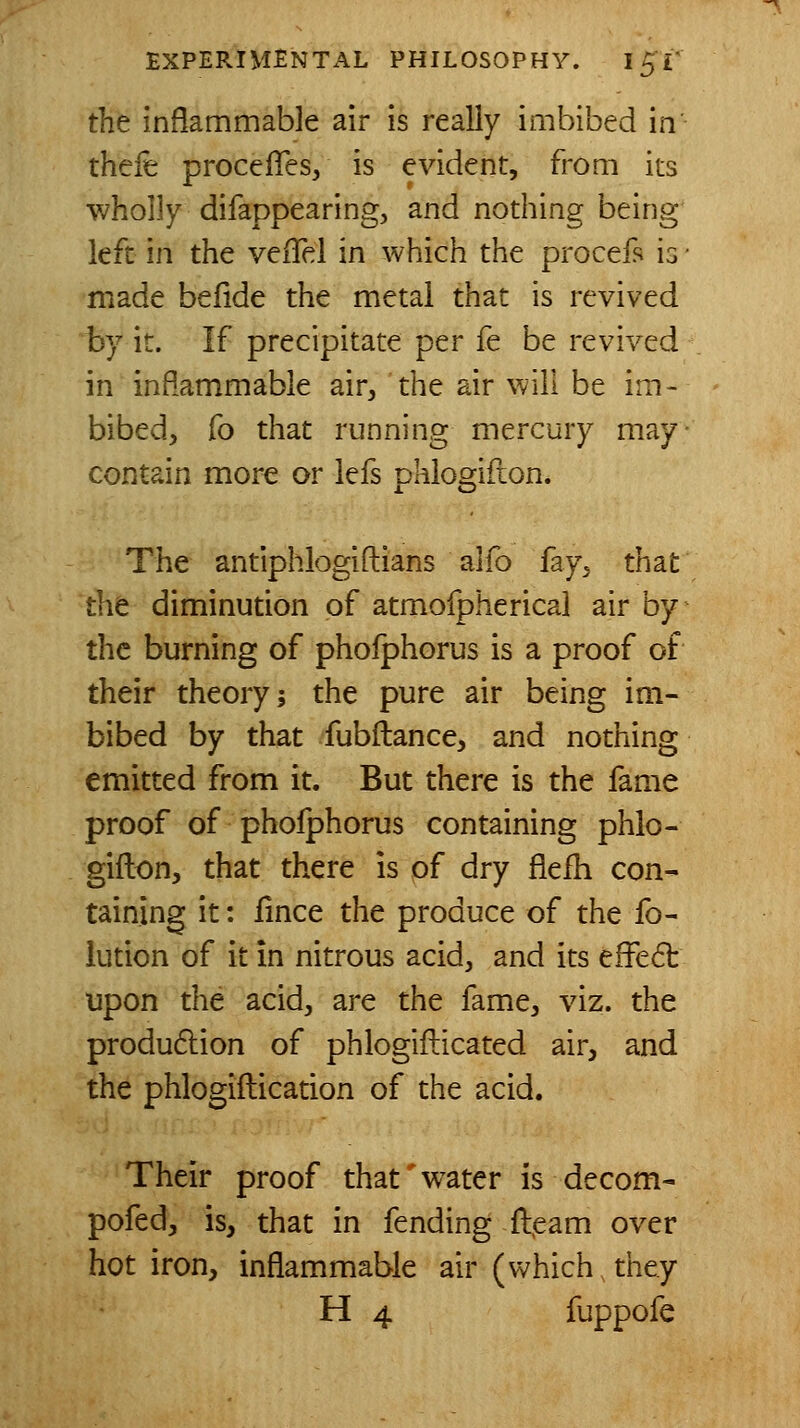 the inflammable air is really imbibed in thefe procefTes, is evident, from its wholly difappearing, and nothing being left in the veiTel in which the procef'i is ■ made befide the metal that is revived by it. If precipitate per fe be revived in inflammable air, 'the air will be im- bibed, fo that running mercury may- contain more or iefs pklogifion. The antiphlogiftians alfo fay, that the diminution of atmofpherical air by the burning of phoiphorus is a proof of their theory; the pure air being im- bibed by that fubftance, and nothing emitted from it. But there is the fame proof of phoiphorus containing phlo- gifton, that there is of dry flefh con- taining it: fmce the produce of the fo- lution of it in nitrous acid, and its effect upon the acid, are the fame, viz. the production of phlogifticated air, and the phlogiftication of the acid. Their proof that'water is decom- pofed, is, that in fending ft^eam over hot iron, inflammable air (which they H 4 fuppofe