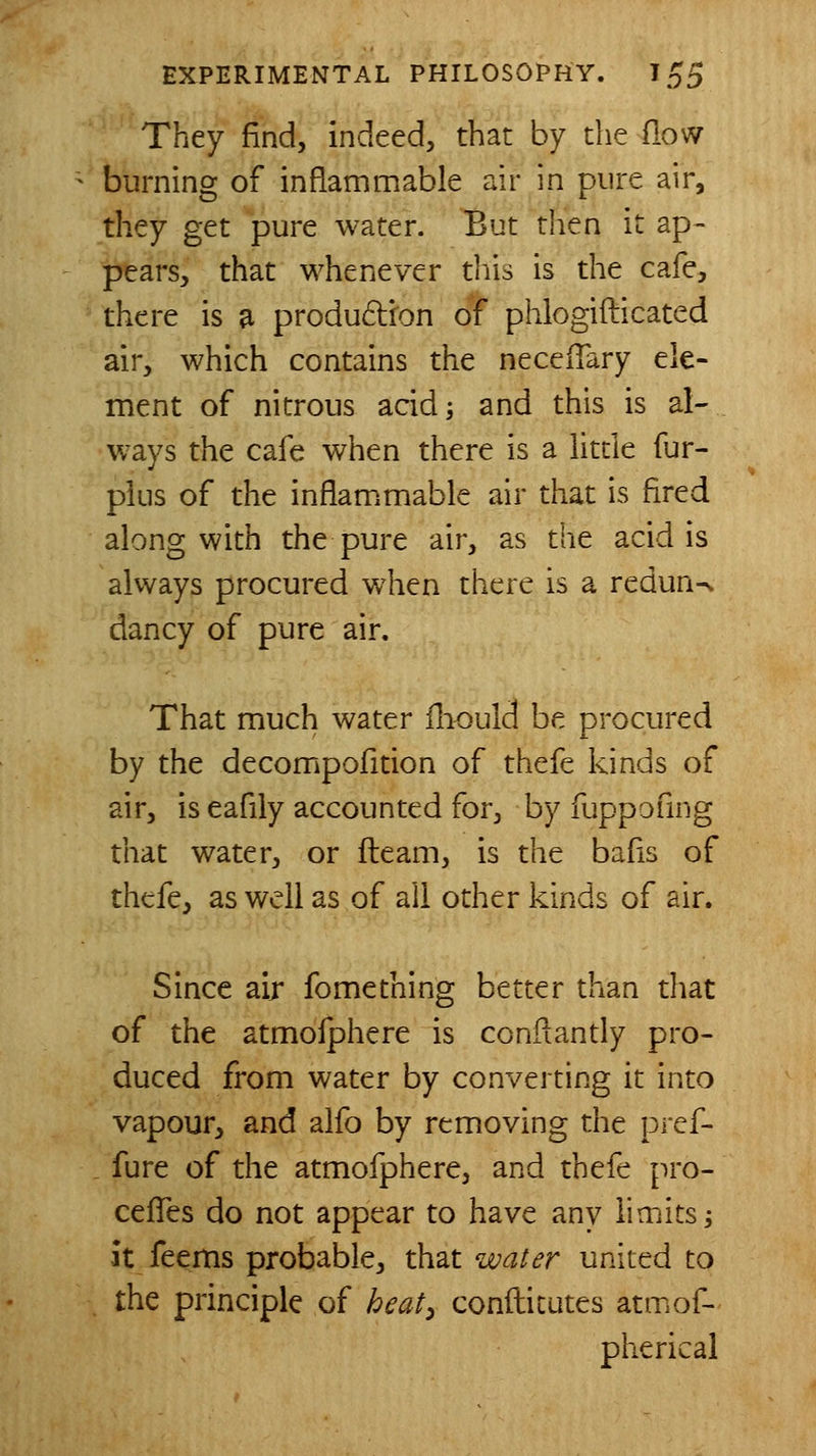 They find, indeed, that by the flow burning of inflammable air in pure air, they get pure water. But then it ap- pears, that whenever this is the cafe, there is a produdfon of phlogifticated air, which contains the neceiTary ele- ment of nitrous acid; and this is al- ways the cafe when there is a litde fur- plus of the inflam^mable air that is fired along with the pure air, as the acid is always procured when there is a redun^ dancy of pure air. That much water iliould be procured by the decompofition of thefe kinds of air, is eafily accounted for, by fuppofmg that water, or fteam, is the bafis of thefe, as well as of all other kinds of air. Since air fomething better than that of the atmofphere is conftantly pro- duced from water by converting it into vapour, and alfo by removing the pref- fure of the atmofphere, and thefe pro- cefTes do not appear to have any limits; it feems probable, that water united to the principle of heaty conftitutes atmof- pherical