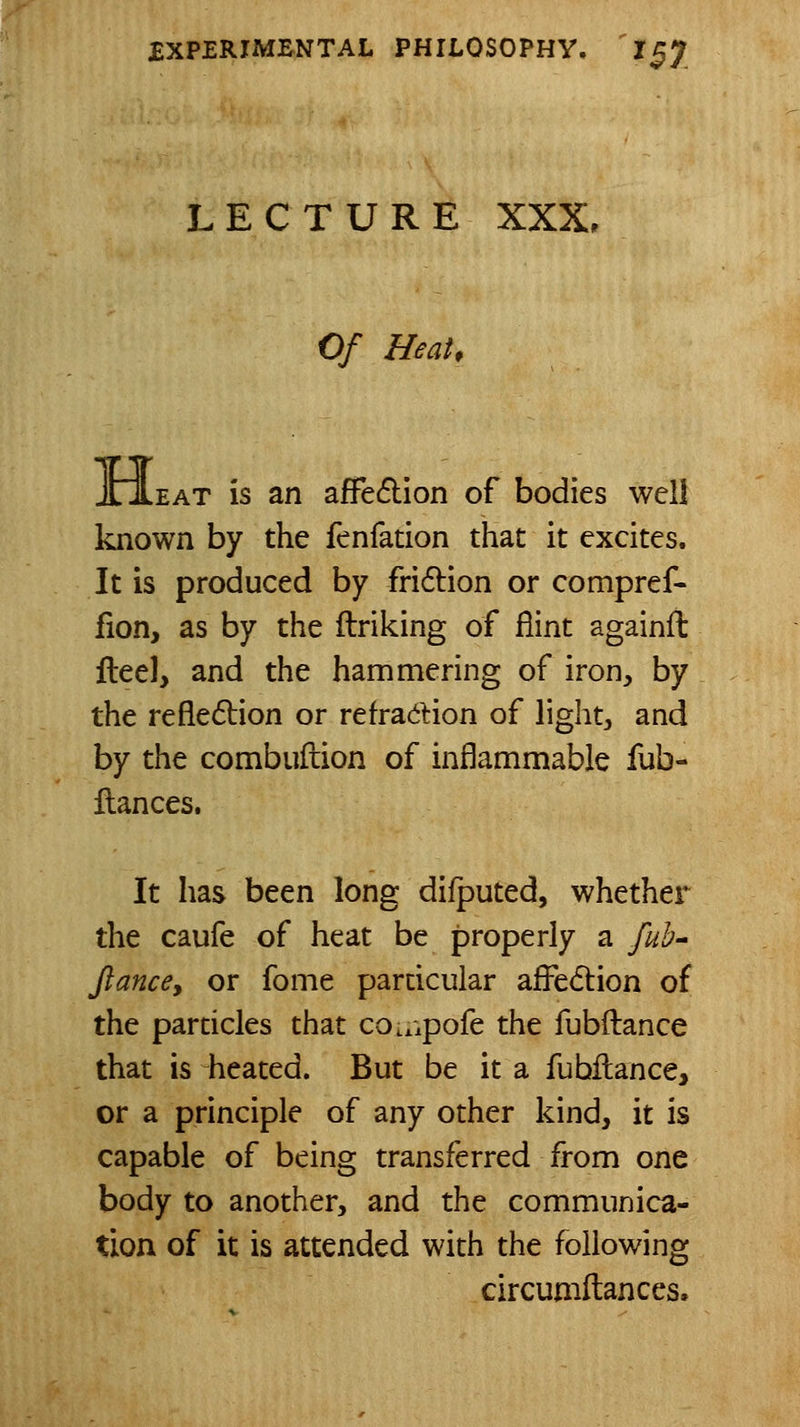LECTURE XXX. Of Heat. JHLeat is an affe6lion of bodies well known by the fenfation that it excites. It is produced by fri6lion or compref- fion, as by the ftriking of flint againft Heel, and the hammering of iron, by the refledtion or refraction of lights, and by the combuftion of inflammable fub- llances. It has been long dilputed, whether the caufe of heat be properly a fub^ Jlancey or fome particular affedlion of the particles that co.,.pofe the fubftance that is heated. But be it a fubflance, or a principle of any other kind, it is capable of being transferred from one body to another, and the communica- tion of it is attended with the following circumftances.