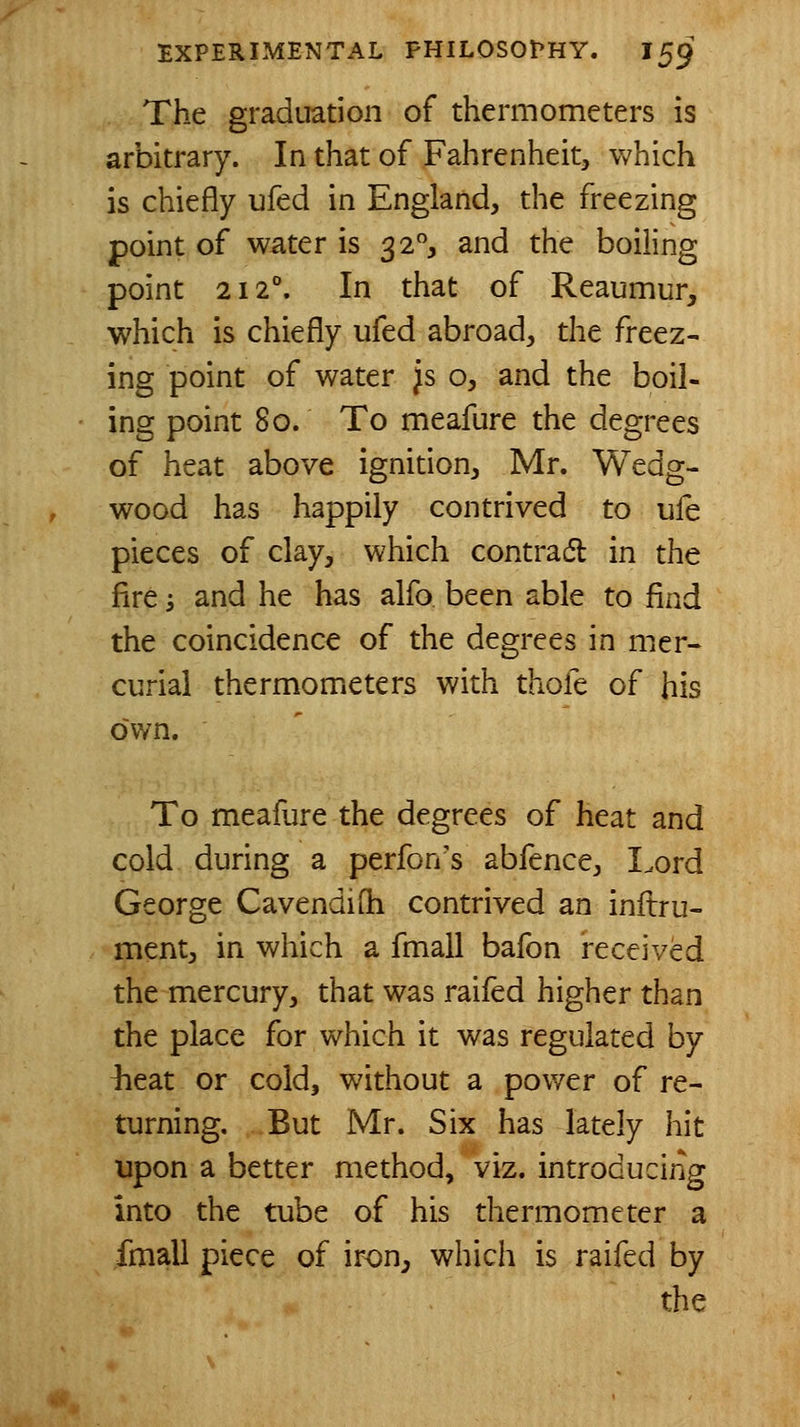 The graduation of thermometers is arbitrary. In that of Fahrenheit, which is chiefly ufed in England, the freezing point of water is 32, and the boiling point 212. In that of Reaumur, which is chiefly ufed abroad, the freez- ing point of water }s o, and the boil- ing point 80. To meafure the degrees of heat above ignition, Mr. Wedg- wood has happily contrived to ufe pieces of clay, which contradl in the fire 3 and he has alfo been able to find the coincidence of the degrees in mer- cui-iai thermometers with thofe of his own. To meafure the degrees of heat and cold during a perfon's abfence, Lord George Cavendifh contrived an inftru- ment, in which a fmall bafon received the mercury, that was raifed higher than the place for which it was regulated by heat or cold, without a pov/er of re- turning. But Mr. Six has lately hit upon a better method, viz. introducing into the tube of his thermometer a fmall piece of iron^ which is raifed by the