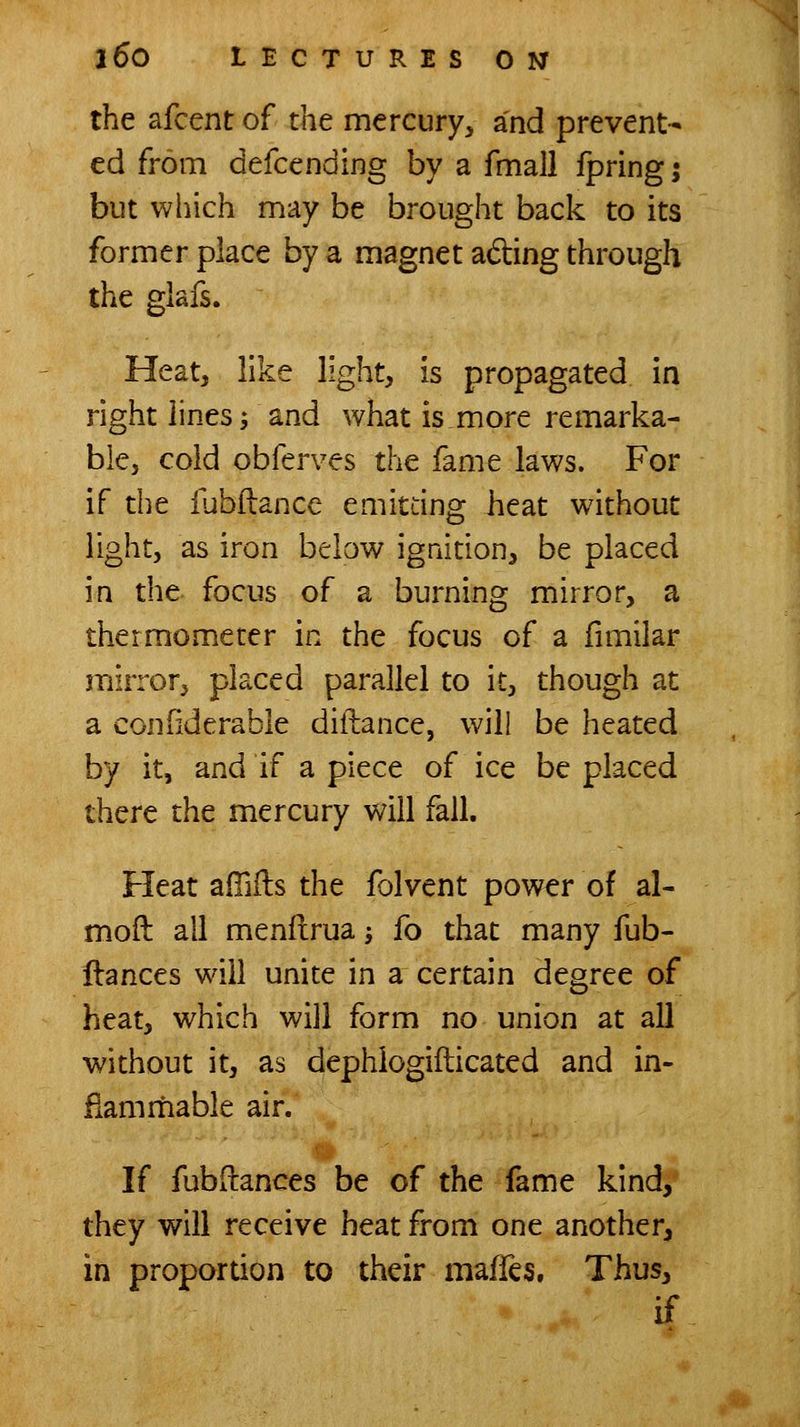 the afcent of the mercury^ and prevent- ed from defcending by a fmall fpringj but which may be brought back to its former place by a magnet ading through the glafs. Heat, like light, is propagated in right lines j and what is more remarka- ble, cold obferves the fame laws. For if the iubftance emitting heat without light, as iron below ignition, be placed in the focus of a burning mirror, a thermometer in the focus of a fimilar mirror, placed parallel to it, though at a confiderable diftance, will be heated by it, and if a piece of ice be placed there the mercury will fall. Heat affiils the folvent power of al- moft all menfirua -, fo that many fub- flances will unite in a certain degree of heat, which will form no union at all without it, as dephlogifticated and in- flammable air. If fubftances be of the fame kind, they will receive heat from one another, in proportion to their maffes. Thus, if