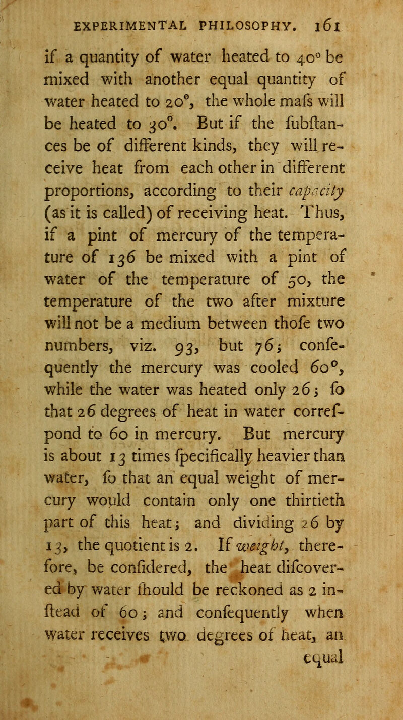 if a quantity of water heated to 40 be mixed with another equal quantity of water heated to 20% the whole mafs will be heated to ^o^ But if the fubftan- ces be of different kinds, they will re- ceive heat from each other in different proportions, according to their cap a city (as it is called) of receiving heat. Thus, if a pint of mercury of the tempera- ture of 136 be mixed with a pint of water of the temperature of ^'^y the temperature of the two after mixture will not be a medium between thofe two numbers, viz. 93, but 76i confe- quently the mercury was cooled 60^, while the water was heated only 263 fo that 26 degrees of heat in water corref- pond to 60 in mercury. But mercury is about 13 times fpecifically heavier than water, fo that an equal weight of mer- cury would contain only one thirtieth part of this heat; and dividing 26 by 13, the quotient is 2. l^ weighty there- fore, be confidered, the heat difcover* ed by water fhould be reckoned as 2 in- (lead of 60 i and confequently when water receives two degrees of heat^ an. equal