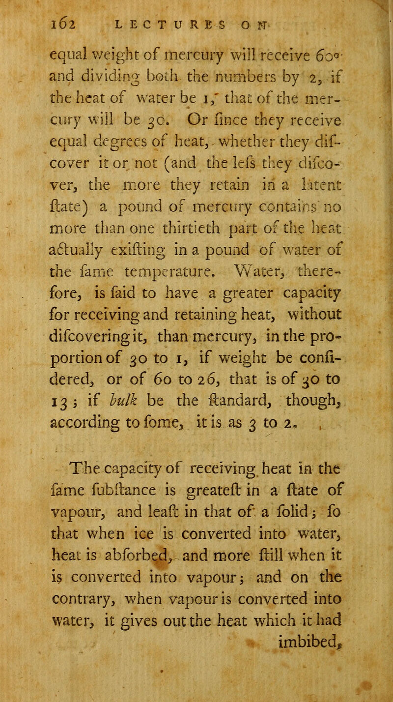 equal weight of mercury will receive So'^- and dividing both the numbers by 2, if the heat of water be i,' that of the mer- cury will be 3c. Or fmce they receive equal degrees of heat,- Vvdiether they dif- cover it or not (and the lefs they difco- ver, the more they retain in a latent fcate) a pound of mercury contains no more than one thirtieth part of the heat a6lually exlfting in a pound of water of the fame temperature. Water^ there- fore, is faid to have a greater capacity for receiving and retaining heat, without difcovering it, than mercury, in the pro- portion of 30 to I, if weight be confi- dered, or of 60 to 26, that is of t^o to 13 i if bulk be the ilandard, though, according to fom.e, it is as 3 to 2, The capacity of receiving heat in the fame fubflance is greateft in a flate of vapour, and leail in that of- a folid; fo that when ice is converted into water, heat is abforbed, and more ftill when it is converted into vapour j and on the contrary, when vapour is converted into water, it gives out the heat which it had imbibed.