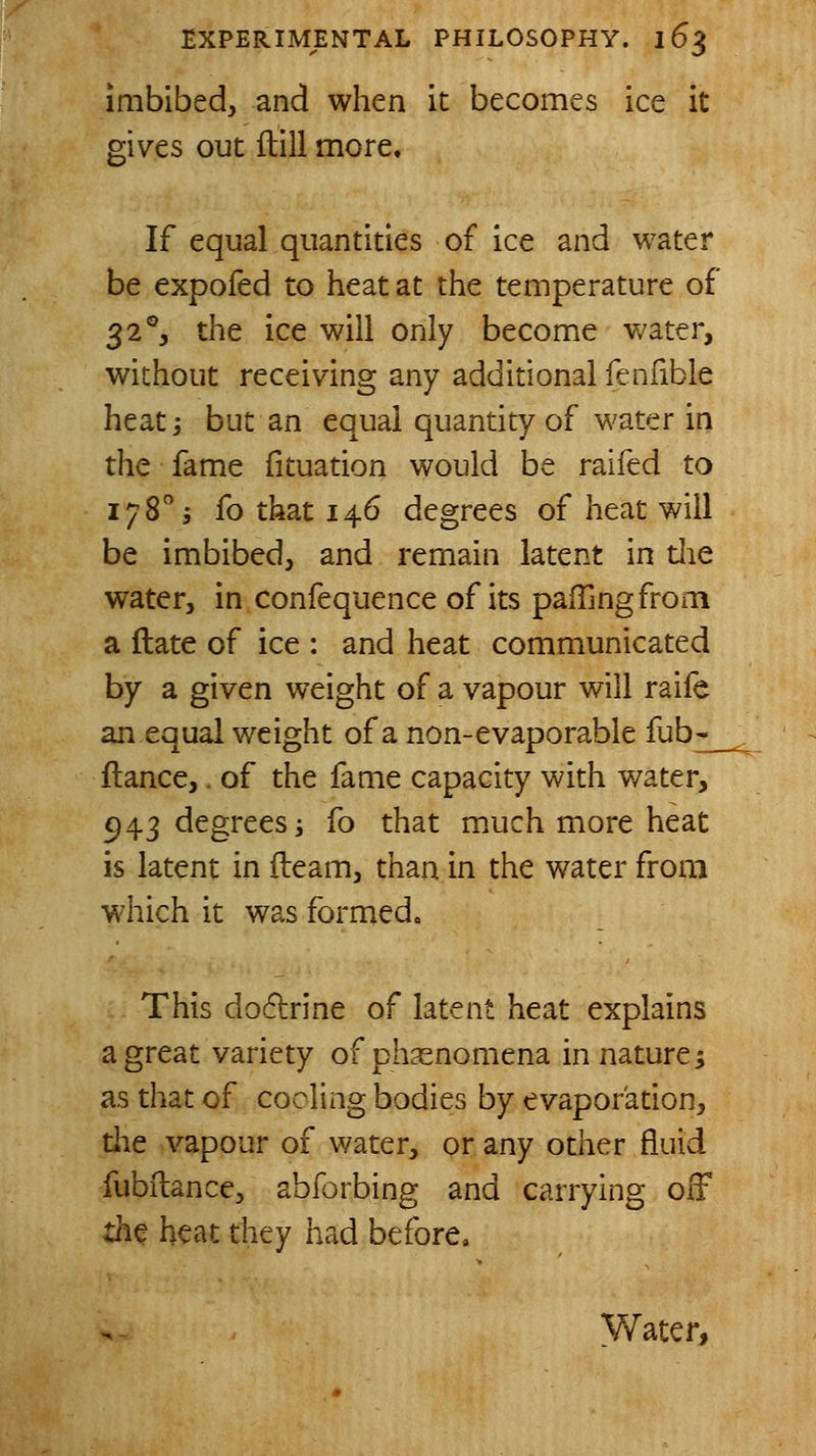 imbibed, and when it becomes ice it gives out ftill more. If equal quantities of ice and water be expofed to heat at the temperature of 32% the ice will only become water, without receiving any additional fenfible heati but an equal quantity of water in the fame fituation would be raifed to 178 5 fo that 146 degrees of heat will be imbibed, and remain latent in die water, in confequence of its pafTingfrom a ftate of ice : and heat communicated by a given weight of a vapour will raife an equal weight of a non-evaporable fub-^ fiance,. of the fame capacity with water, ^43 degrees; fo that much more heat is latent in fleam, than in the water from which it was formed. This do6lrine of latent heat explains a great variety of phasnomena in nature 5 as that of cooling bodies by evaporation, die vapour of water, or any other fluid fubilance, abforbing and carrying off th^ heat they had before, yVater,