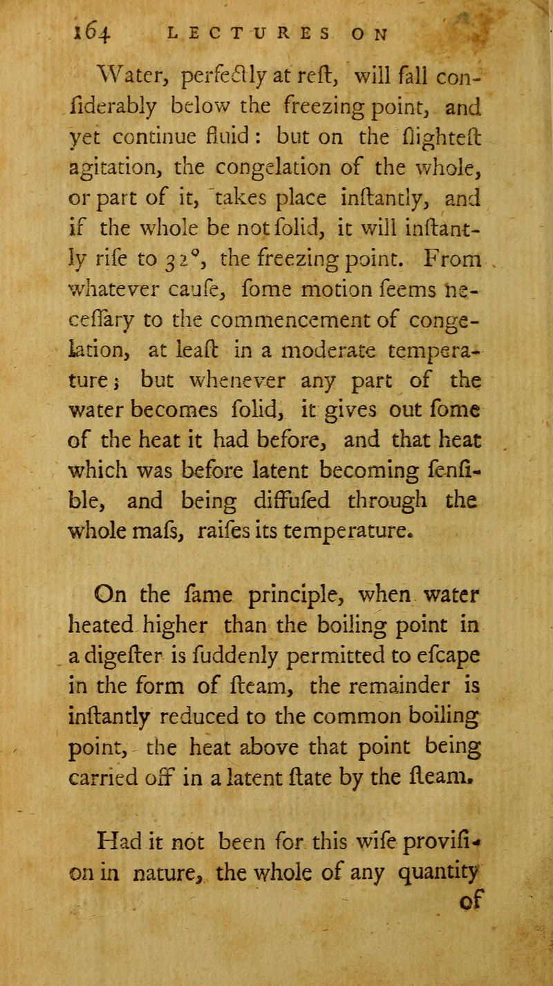 Water, peifedlyatreft, will fall con- fiderably below the freezing point, and yet continue fluid: but on the Oighteft agitation, the congelation of the whole, or part of it, takes place inflantly, and if the whole be not folid, it will inflant- ly rife to 32'', the freezing point. From w^hatever caufe, fome motion feems ne- cefTary to the commencement of conge- lation, at ieaft in a moderate tempera- ture; but whenever any part of the water becomes folid, it gives out fome of the heat it had before, and that heat which was before latent becoming fenfi- ble, and being diffufed through the whole mafs, raifes its temperature. On the fame principle, when water heated higher than the boiling point in a digefler is fuddenly permitted to efcape in the form of fleam, the remainder is inflantly reduced to the common boiling point, the heat above that point being carried off in a latent flate by the fleam. Had it not been for this wlfeprovifi- on in nature, the whole of any quantity of