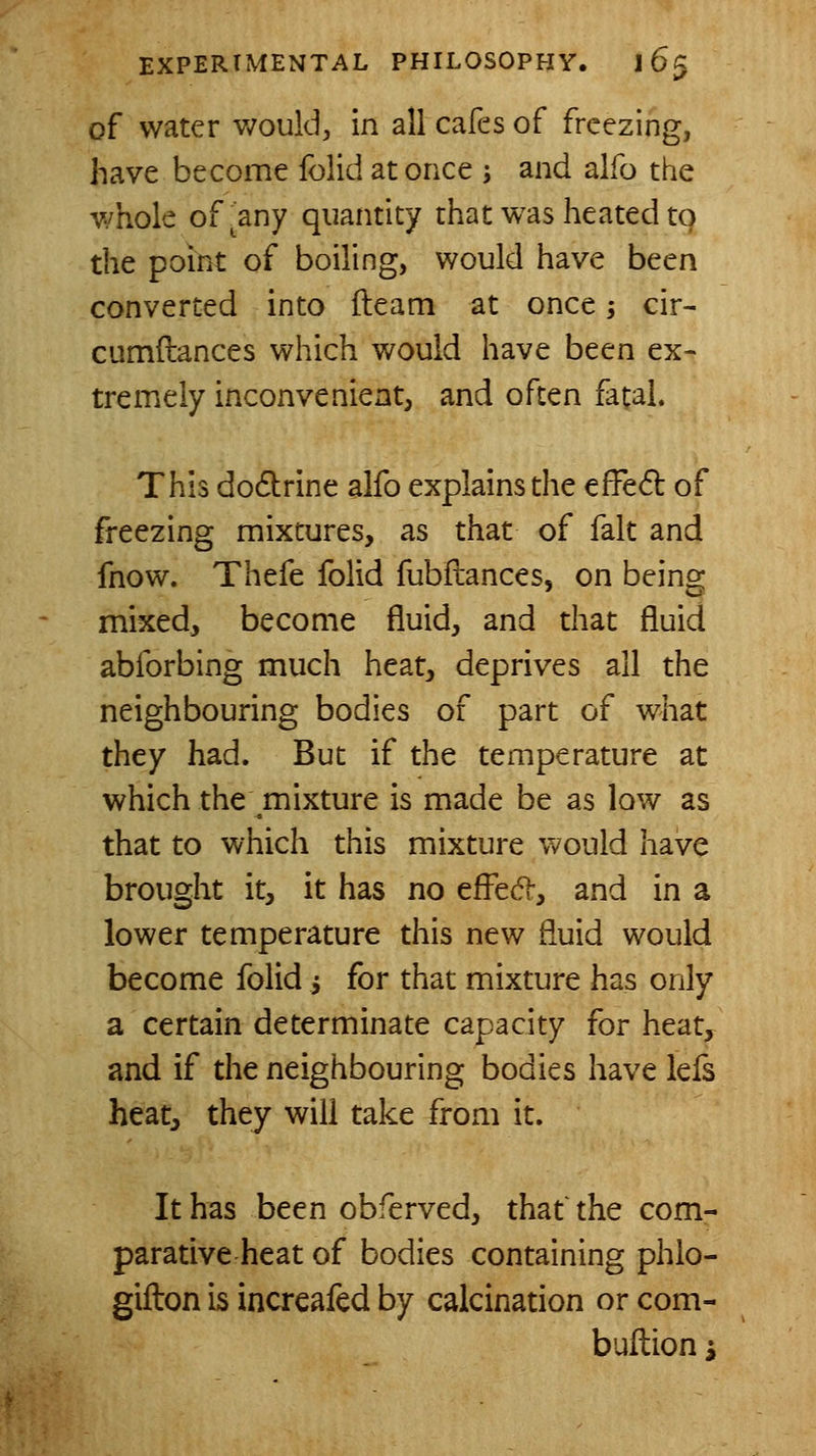 of water v/ould, in all cafes of freezing, have become folid at once ; and alfo the whole of^any quantity that was heated to the point of boiling, would have been converted into fleam at once; cir- cumftances which would have been ex- tremely inconvenient, and often fatal. This do6lrine alfo explains the effed of freezing mixtures, as that of fait and fnow. Thefe folid fubftances, on being mixed, become fluid, and that fluid abforbing much heat, deprives all the neighbouring bodies of part of what they had. But if the temperature at which the mixture is made be as low as that to which this mixture would have brought it, it has no efl^ed-, and in a lower temperature this new fluid would become folid i for that mixture has only a certain determinate capacity for heat, and if the neighbouring bodies have lefs heat, they will take from it. It has been obferved, that' the com- parative heat of bodies containing phlo- gifton is increafed by calcination or com- buftion i