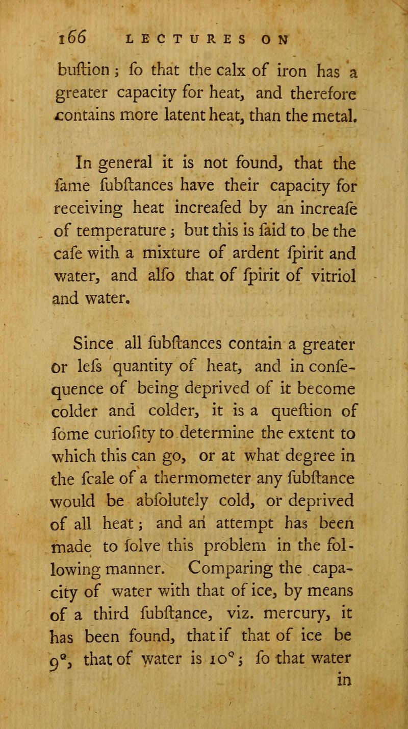 bullion; fo that the calx of iron has a greater capacity for heat, and therefore contains more latent heat, than the metal. In general it is not found, that the fame fubilances have their capacity for receiving heat increafed by an increale of temperature -, but this is faid to be the cafe with a mixture of ardent ipirit and water, and alfo that of ipirit of vitriol and water. Since all fubftances contain a greater or iefs quantity of heat, and in confe- quence of being deprived of it become colder and colder, it is a queftion of fome curiofity to determine the extent to which this can go, or at what degree in the fcale of a thermometer any fubftance would be abfolutely cold, or deprived of all heat; and an attempt has been made to folve this problem in the fol- lowing manner. Comparing the capa- city of water v;ith that of ice, by means of a third fubftance, viz. mercury, it has been found, that if that of ice be c)®, that of water is lo^'s fo that v/ater in