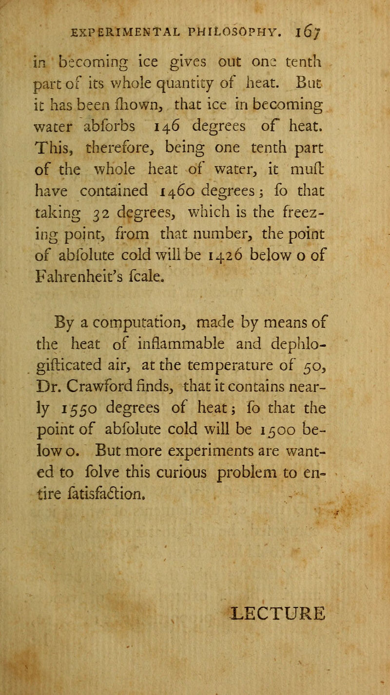 in becoming ice gives out ons tenth part of its whole quantity of heat. But it has been iliown, that ice in becoming water abforbs 146 degrees of heat. This, therefore^ being one tenth part of the whole heat of water, it mud have contained 1460 degrees; fo that taking 32 degrees, which is the freez- ing point, from that number, the point of ablblute cold will be 1426 below o of Fahrenheit's fcale. By a computation, made by means of the heat of inflammable and dephlo- gifticated air, at the temperature of 50, Dr. Crawford finds, that it contains near- ly 1550 degrees of heat; fo that the point of abfolute cold will be 1500 be- low o. But more experiments are want- ed to folve this curious problem to en- tire fatisfadlion. LECTURE