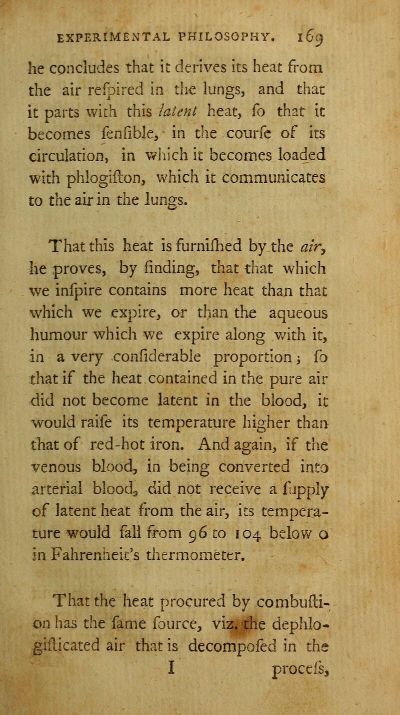 he concludes that it derives its heat from the air refpired in the lungs, and that it parts with this latent heat, fo that it becomes fenfible, in the courfc of its circulation, in which it becomes loaded with phlogiilon, which it communicates to the air in the lungs. That this heat isfurniihed by the alr^ he proves, by finding, that that which we infpire contains more heat than that which we expire, or than the aqueous humour which we expire along with it, in a very confiderable proportion -, fo that if the heat contained in the pure air did not become latent in the blood, it would raife its temperature higher than that of red-hot iron. And again, if the venous blood, in being converted into arterial bloody did not receive a fupply of latent heat from the air, its tempera- ture would fall from 96 to 104 below o in Fahrenheit's thermometer. That the heat procured by combuili- on has the lame f3urce, viz^che dephlo- gillicated air that is decompofed in the I proce fsj