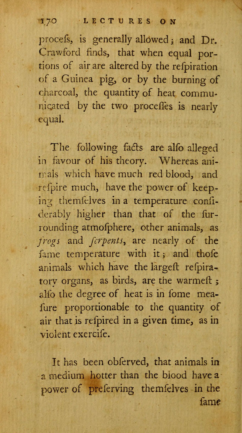 procefs, is generally allowed; and Dr. Cravv'ford finds, that when equal por- tions of air are altered by the refpiration of a Guinea pig, or by the burning of charcoal, the quantity of heat commu- niQated by the two procefles is nearly equal. The following fadls are alfo alleged in favour of his theory. Whereas ani- rrals which have much red blood, and refpire much, have the power of keep- ing themfclves in a temperature confi- derably higher than that of the lur- rounding atmofphere, other animals, as frogs and fcrpents^ are nearly of the fame temperature with iti and thofe animals which have the largeft refpira- tory organs, as birds, are the warmeft ; alfo the degree of heat is in fome mea- fure proportionable to the quantity of air that is refpired in a given time, as in violent exercife. It has been obferved, that animals in a medium hotter than the blood have a power of p'referving themfclves in the fam^