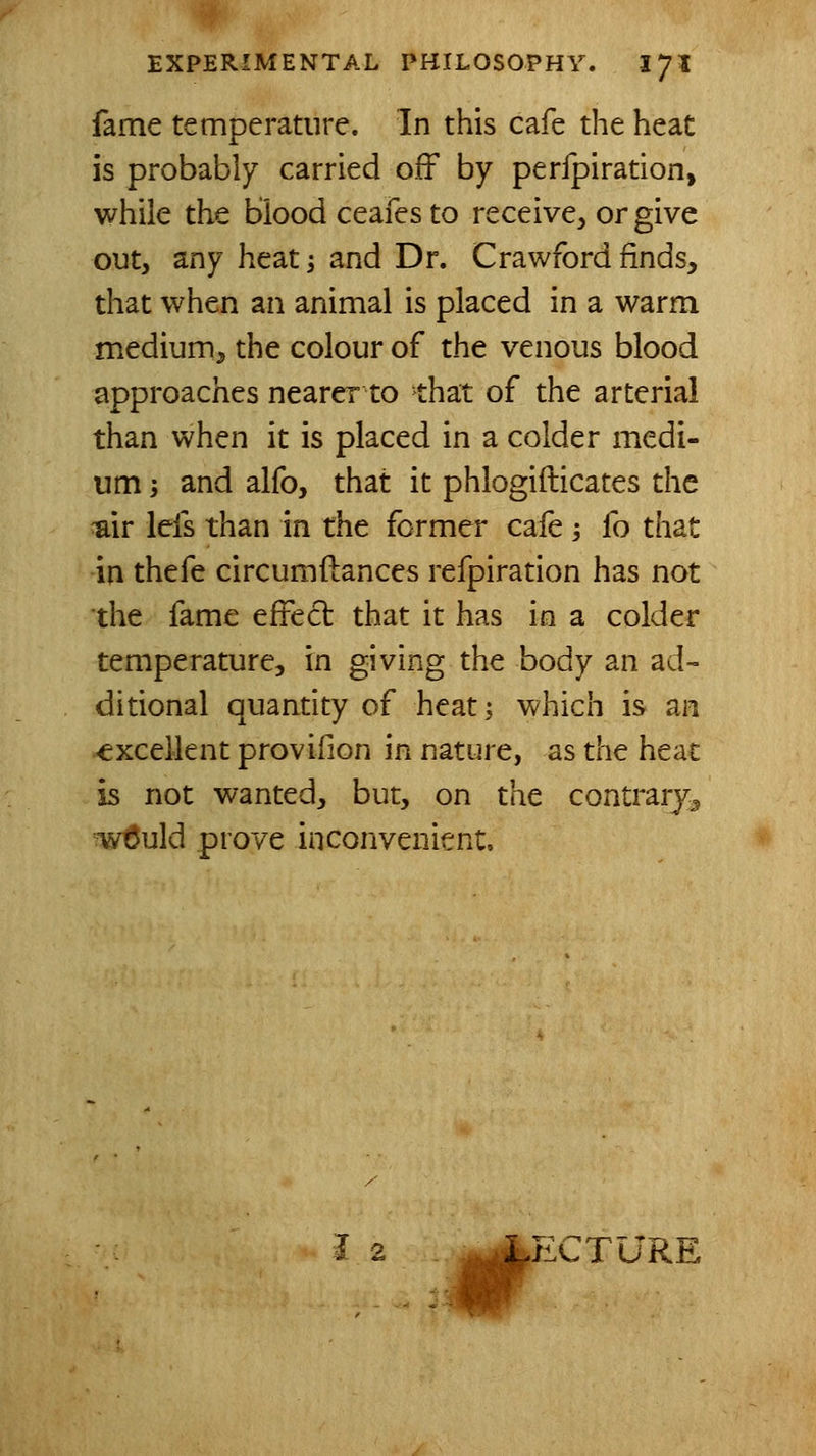 fame temperature. In this cafe the heat is probably carried off by perfpiration, while the blood ceafes to receive^ or give out, any heat i and Dr. Crawford finds, that when an animal is placed in a warm medium, the colour of the venous blood approaches nearer to that of the arterial than when it is placed in a colder medi- um i and alfo, that it phlogifticates the ^ir lefs than in the former cafe ; fo that in thefe circumftances refpiration has not the fame effect that it has in a colder temperature, in giving the body an ad- ditional quantity of heat; which is an -excellent provifion in nature, as the heat is not wanted, but, on the contrary^ w6uld prove inconvenient. # PXTURE