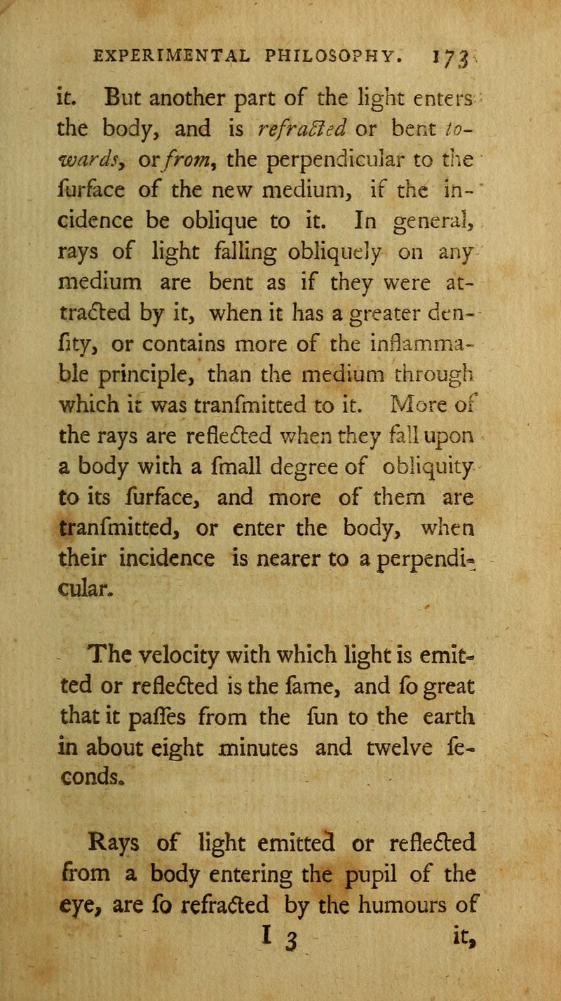 it. But another part of the light enters the body, and is refracted or bent to- wardsy ovfro7n^ the perpendicular to the furface of the new medium, if tht in- cidence be oblique to it. In general, rays of light falling obliquely on any medium are bent as if they were at- trafled by it, when it has a greater dxn- fity, or contains more of the inflamma- ble principle, than the medium through which it was tranfmitted to it. More of the rays are refletSbed when they fall upon a body with a fmall degree of obliquity to its furface, and more of them are tranfmitted, or enter the body, when their incidence is nearer to a perpendi- cular. The velocity with which light is emit- ted or refledled is the fame, and fo great that it pafles from the fun to the earth in about eight minutes and twelve fe- conds. Rays of light emitted or reflected from a body entering the pupil of the eye, are fo refraded by the humours of I 3 i^