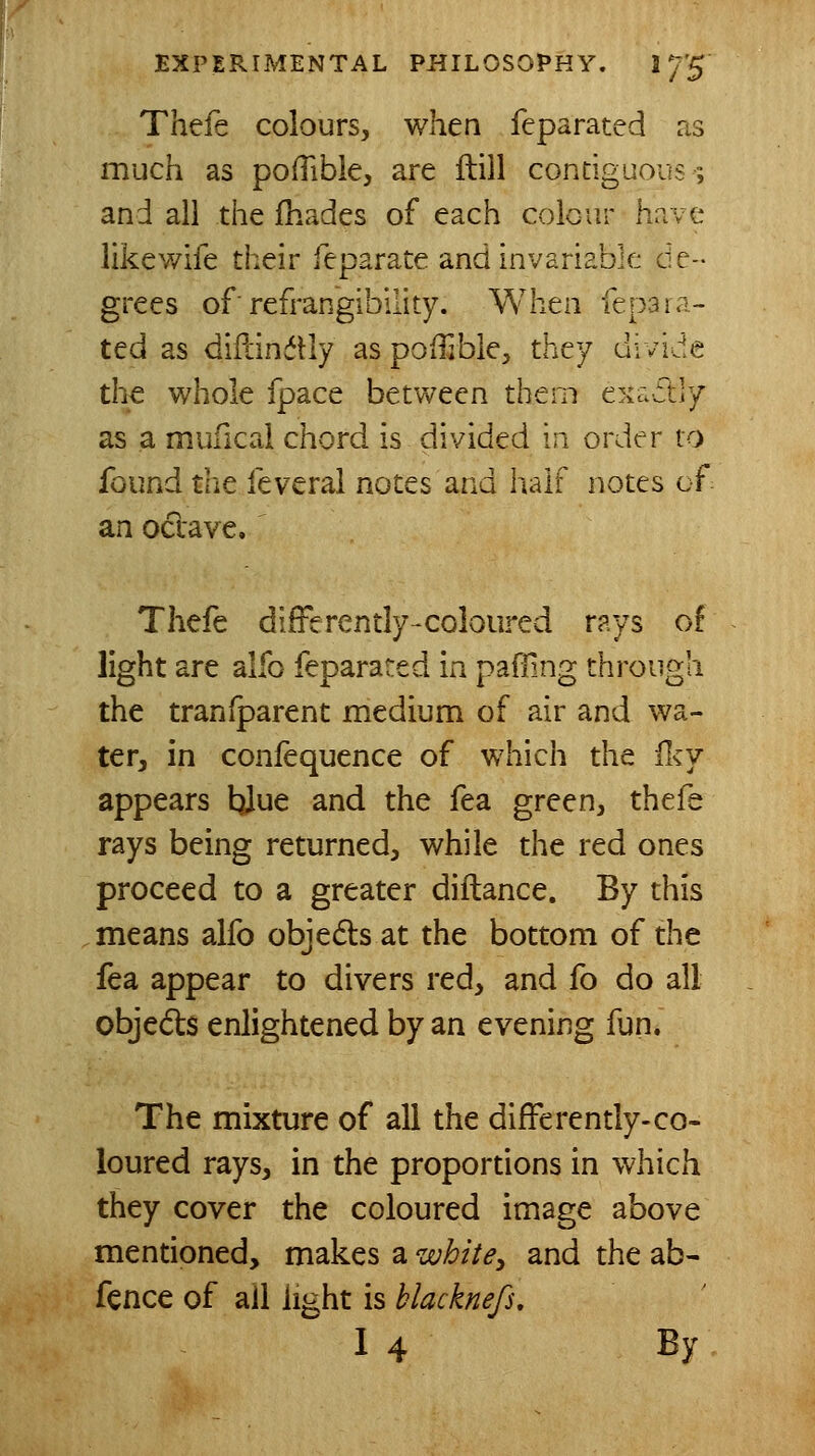 Thefe colours, when feparated ns much as pofTible, are ilill contiguous; and all the fhades of each coicur have like wife their feparate and invariable de- grees of■ refrangibllity. When fepara- ted as diflinftly as poilible, they divide the whole fpace between them exa-ftly as a mufical chord is divided m order to found tlie feveral notes and half notes of an occave, Thefe difFerently-coloured rays of light are alfo feparated in paffing through the transparent medium of air and wa- ter, in confequence of which the iky appears tiJue and the fea green, thefe rays being returned, while the red ones proceed to a greater diftance. By this means alfo objedls at the bottom of the fea appear to divers red, and fo do all objects enlightened by an evening fun. The mixture of all the differently-co- loured rays, in the proportions in which they cover the coloured image above mentioned, makes a wbitSy and the ab- fence of ail light is blacknefs, I4 By