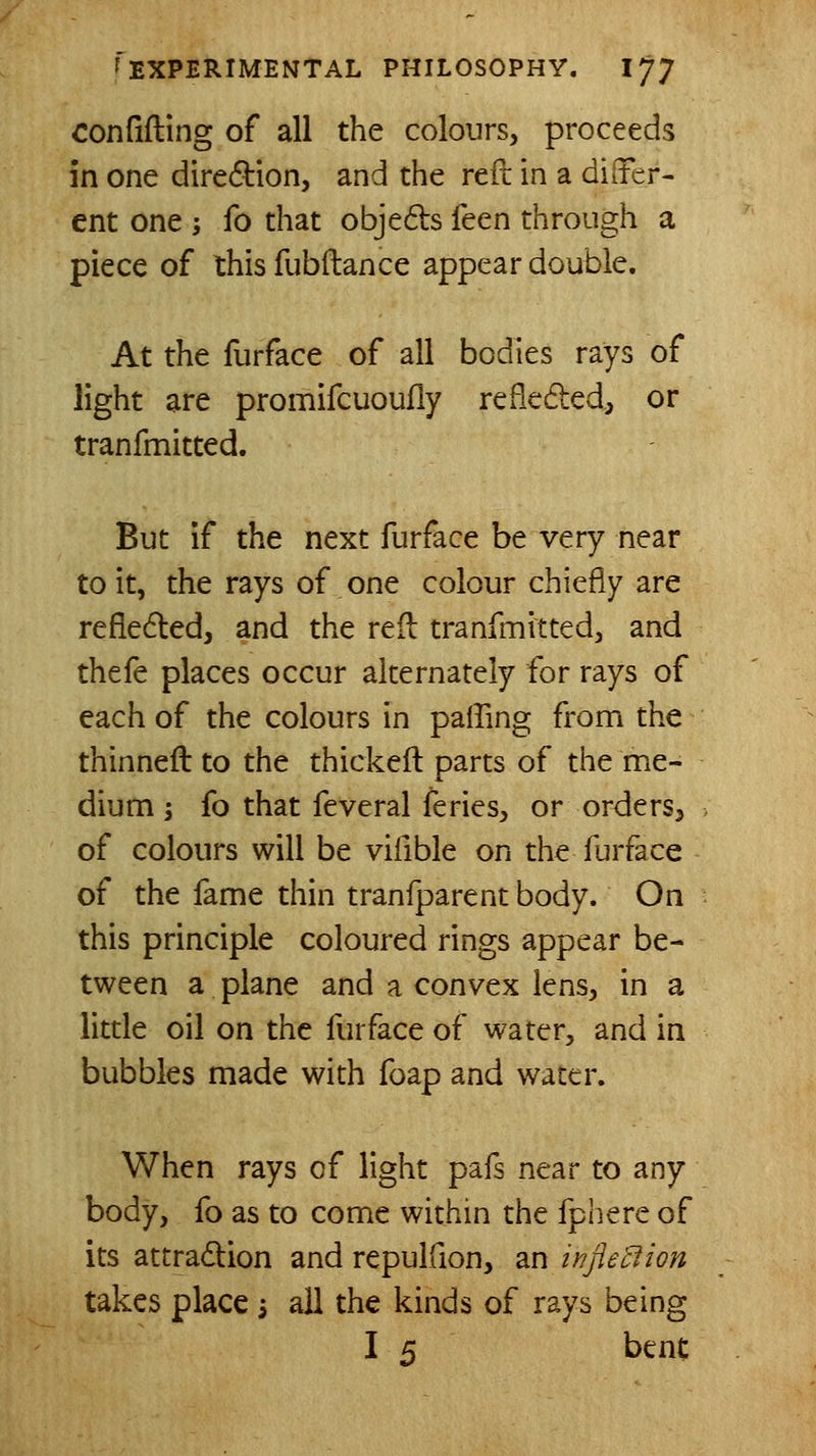 confifting of all the colours, proceeds in one diredion, and the reft in a dilTer- ent one ; fo that objeds feen through a piece of this fubftance appear double. At the furface of all bodies rays of light are promifcuoufly refieded, or tranfmitted. But if the next furface be very near to it, the rays of one colour chiefly are refledled, and the reil tranfmitted, and thefe places occur alternately for rays of each of the colours in paffing from the thinneft to the thickeft parts of the me- dium i fo that feveral feries, or orders, of colours will be vifible on the furface of the fame thin tranfparent body. On this principle coloured rings appear be- tween a plane and a convex lens, in a little oil on the furface of water, and in bubbles made with foap and water. When rays of light pafs near to any body, fo as to come within the fphere of its attradlion and repulfion, an injie'clion takes place s all the kinds of rays being I 5 bene