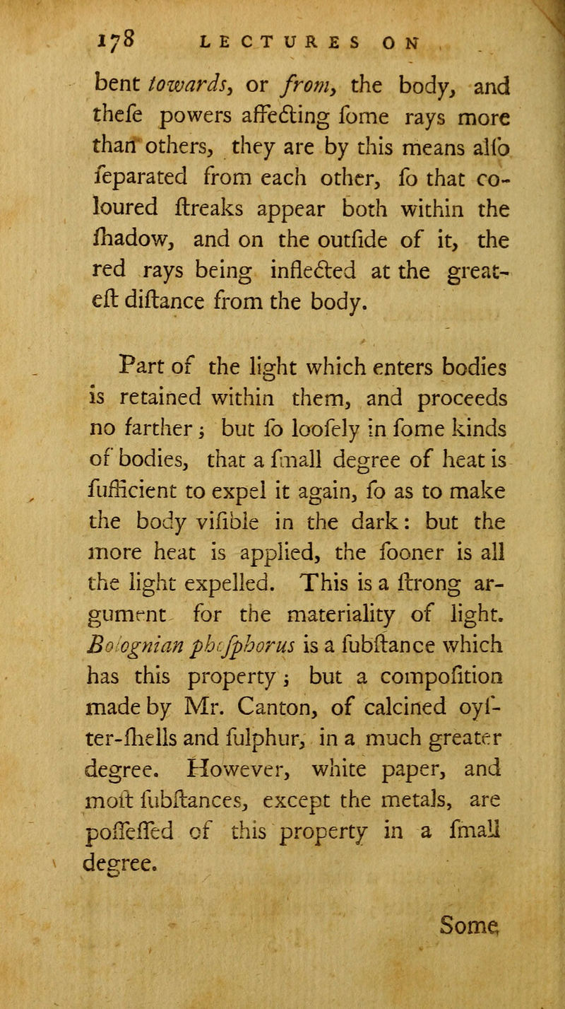 bent towards^ or froniy the body, and thefe powers afFedling fome rays more thari^ others, they are by this means alfo feparated from each other, fo that co- loured flreaks appear both within the fhadow, and on the outfide of it, the red rays being infleded at the great- eft diftance from the body. Part of the light which enters bodies is retained within them, and proceeds no farther; but fo loofely in fome kinds of bodies, that a faiall degree of heat is fufficient to expel it again, fo as to make the body vifible in the dark: but the more heat is applied, the fooner is all the light expelled. This is a ftrong ar- gumt^nt for the materiality of light. Boiognian phcfphorus is a fubftance which has this property -, but a compofitioo made by Mr. Canton, of calcined oyf- ter-llielis and fulphur, in a much greater degree. However, white paper, and moll fubftances, except the metajs, are poiTeiTed cf this property in a fmall dee:ree. Some;