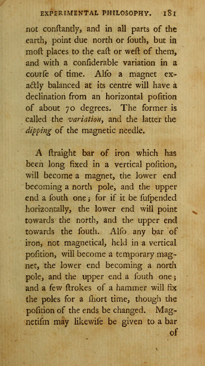 not conftantly, and in all parts of the earth, point due north or fouth, but in moft places to the eaft or weft of them> and with a confiderable variation in a courle of time. Alfo a magnet ex- adly balanced at its centre will have a declination from an horizontal pofition of about 70 degrees. The former is called the variation^ and the latter the dipp7tg of the magnetic needle. A ftraight bar of iron which has been long fixed in a verdcal polidon, will become a magnet, the lower end becoming a north pole, and the upper end a fouth one 5 for if it be fufpended horizontally, the lower end will point towards the north, and the upper end towards the fouth. Alfo any bar of iron, not magnetical, held in a vertical pofition, will become a temporary mag- net, the lower end becoming a north pole, and the upper end a fouth one j and a few ftrokes of a hammer will fix the poles for a ihort time, though the pofition of the ends be changed. Mag- nenfm may likewife be given to a bar - of